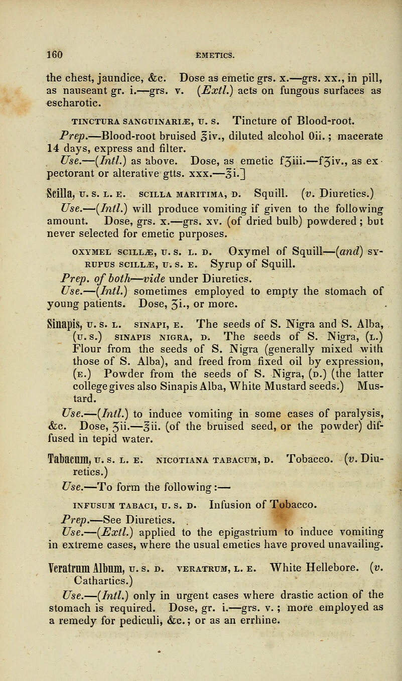 the chest, jaundice, &c. Dose as emetic grs. x.—grs. xx., in pill, as nauseant gr. i.—grs. v. (Extl.) acts on fungous surfaces as escharotic. tincttjra sanguinary, xj. s. Tincture of Blood-root. Prep.—Blood-root bruised siv., diluted alcohol Oii.; macerate 14 days, express and filter. Use.—{Intl.) as above. Dose, as emetic f5iii.—f3iv-» as ex pectorant or alterative gtts. xxx.—^i.] Scilla, u.s. l. e. scilla maritima, d. Squill, (v. Diuretics.) Use.—(Intl.) will produce vomiting if given to the following amount. Dose, grs. x.—grs. xv. (of dried bulb) powdered; but never selected for emetic purposes. oxymel scill^e, u. s. l. d. Oxymel of Squill—(and) sy- rupus scilla, u. s. e. Syrup of Squill. Prep, of both—vide under Diuretics. Use.—(Intl.) sometimes employed to empty the stomach of young patients. Dose, 3i., or more. Siliapis, u. s. l. sinapi, e. The seeds of S. Nigra and S. Alba, (u. s.) sinapis nigra, d. The seeds of S. Nigra, (l.) Flour from the seeds of S. Nigra (generally mixed with those of S. Alba), and freed from fixed oil by expression, (e.) Powder from the seeds of S. Nigra, (d.) (the latter college gives also Sinapis Alba, White Mustard seeds.) Mus- tard. Use.—(Intl.) to induce vomiting in some cases of paralysis, &c. Dose, 3ii.—|ii. (of the bruised seed, or the powder) dif- fused in tepid water. Tabacmn, u. s. l. e. nicotiana tabacum, d. Tobacco, (v. Diu- retics.) Use.—To form the following:— infusum tabaci, u. s. d. Infusion of Tobacco. Prep.—See Diuretics. Use.—(Extl.) applied to the epigastrium to induce vomiting in extreme cases, where the usual emetics have proved unavailing. Veratrum Album, u.s. d. veratrum, l. e. White Hellebore, (v. Cathartics.) Use.—(Intl.) only in urgent cases where drastic action of the stomach is required. Dose, gr. i.—grs. v.; more employed as a remedy for pediculi, &c.; or as an errhine.