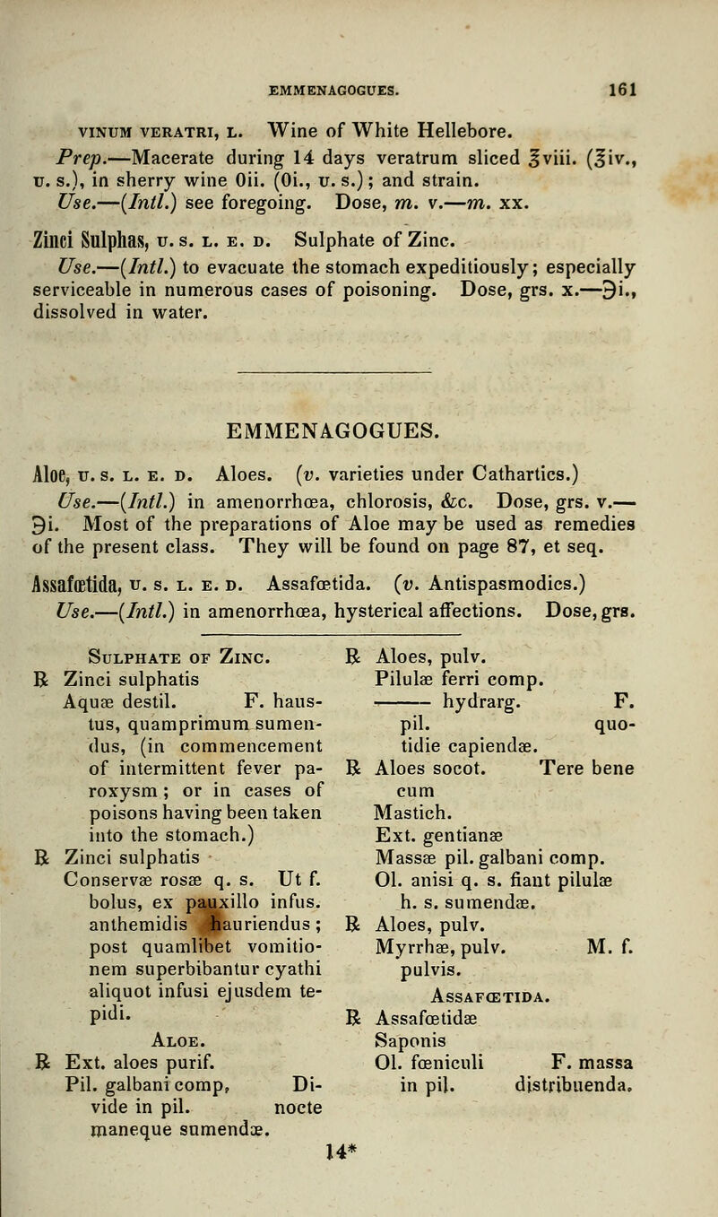 vinum veratri, L. Wine of White Hellebore. Prep.—Macerate during 14 days veratrum sliced fviii. (%\v., u. s.), in sherry wine Oii. (Oi., u. s.); and strain. Use.—{Intl.) see foregoing. Dose, m. v.—m. xx. Zinci Sulphas, v. s. l. e. d. Sulphate of Zinc. Use.—(Intl.) to evacuate the stomach expeditiously; especially serviceable in numerous cases of poisoning. Dose, grs. x.—9i., dissolved in water. EMMENAGOGUES. Aloe, u. s. l. e. d. Aloes, (v. varieties under Cathartics.) Use.—(Intl.) in amenorrhea, chlorosis, &c. Dose, grs. v.— 9i. Most of the preparations of Aloe maybe used as remedies of the present class. They will be found on page 87, et seq. Assafffitida, u. s. l. e. d. Assafoetida. (v. Antispasmodics.) Use.—(Intl.) in amenorrhcea, hysterical affections. Dose, grs. Sulphate of Zinc. R R Zinci sulphatis Aquae destil. F. haus- tus, quamprimum sumen- dus, (in commencement of intermittent fever pa- R roxysm; or in cases of poisons having been taken into the stomach.) R Zinci sulphatis • Conservae rosse q. s. Ut f. bolus, ex pauxillo infus. anthemidis Jfauriendus; R post quamlibet vomitio- nem superbibantur cyathi aliquot infusi ejusdem te- pidi. R Aloe. R Ext. aloes purif. Pil. galbani comp, Di- vide in pil. nocte maneque snmendae. 14* F. quo- Aloes, pulv. Pilulae ferri comp. -■ hydrarg. pil. tidie capiendae. Aloes socot. Tere bene cum Mastich. Ext. gentianae Massae pil. galbani comp. 01. anisi q. s. fiant pilulae h. s. sumendae. Aloes, pulv. Myrrhae, pulv. M. f. pulvis. AsSAFffiTIDA. Assafcetidae Saponis 01. foeniculi F. massa in pil. distribuenda.