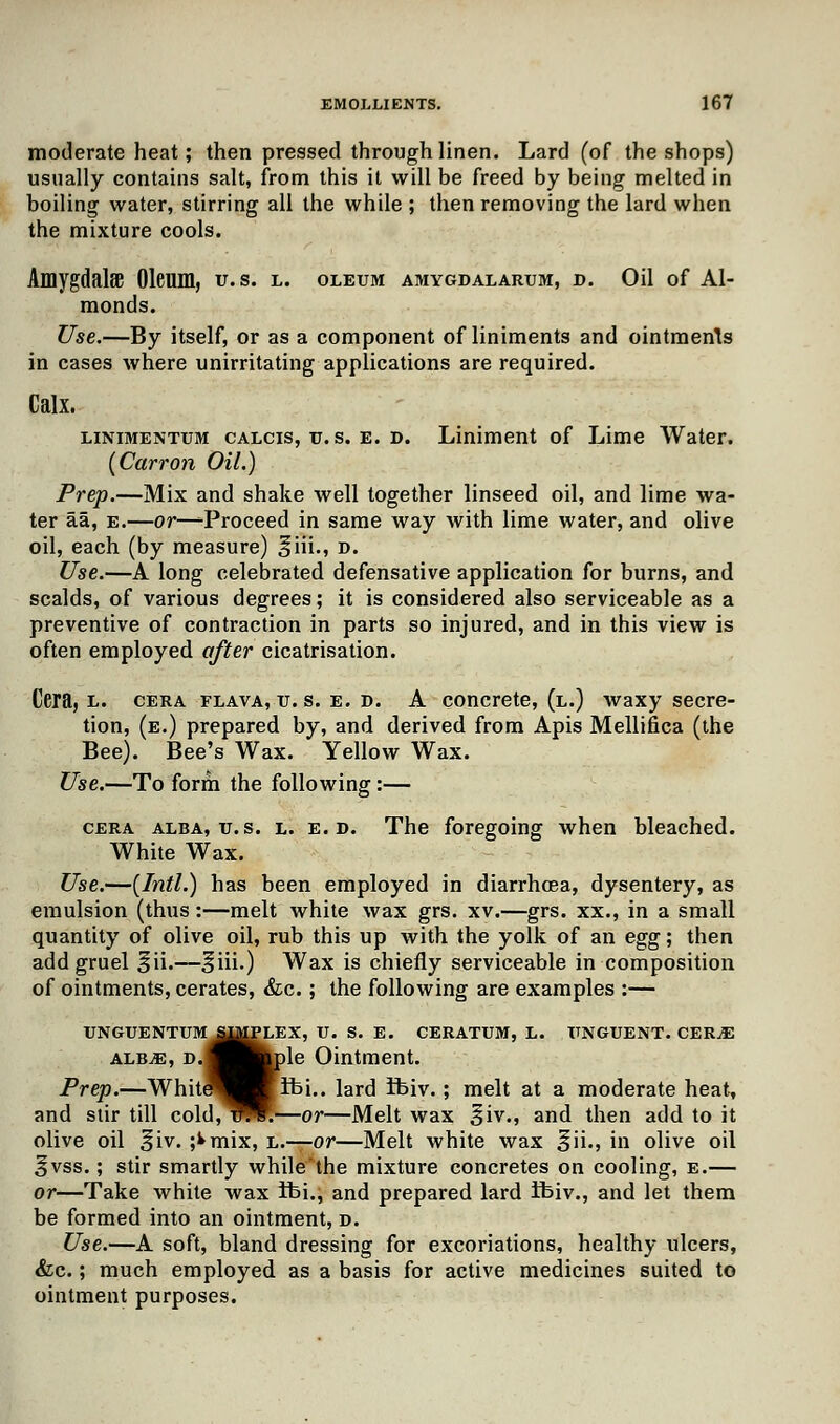 moderate heat; then pressed through linen. Lard (of the shops) usually contains salt, from this it will be freed by being melted in boiling water, stirring all the while ; then removing the lard when the mixture cools. AmygdalfE Oleum, u. s. l. oleum amygdalarum, d. Oil of Al- monds. Use.—By itself, or as a component of liniments and ointments in cases where unirritating applications are required. Calx. linimentum calcis, u. s. e. d. Liniment of Lime Water. {Carron Oil.) Prep.—Mix and shake well together linseed oil, and lime wa- ter aa, e.—or—^Proceed in same way with lime water, and olive oil, each (by measure) ^iii., d. Use.—A long celebrated defensative application for burns, and scalds, of various degrees; it is considered also serviceable as a preventive of contraction in parts so injured, and in this view is often employed after cicatrisation. Cera, l. cera flava, u. s. e. d. A concrete, (l.) waxy secre- tion, (e.) prepared by, and derived from Apis Mellifica (the Bee). Bee's Wax. Yellow Wax. Use.—To form the following:— cera alba, u.s. l. e. d. The foregoing when bleached. White Wax. Use.—(Intl.) has been employed in diarrhoea, dysentery, as emulsion (thus:—melt white wax grs. xv.—grs. xx., in a small quantity of olive oil, rub this up with the yolk of an egg; then add gruel ^ii.—^iii.) Wax is chiefly serviceable in composition of ointments, cerates, &c.; the following are examples :— UNGUENTUM IMPLEX, U. S. E. CERATUM, L. UNGUENT. CER^E alb^e, D.flB^ple Ointment. Prep.—White^KqWlbi.. lard ifciv.; melt at a moderate heat, and stir till cold,^WR—or—Melt wax Siv., and then add to it olive oil §iv. ;^mix, l.—or—Melt white wax ^ii., in olive oil ^vss.; stir smartly while'the mixture concretes on cooling, e.— or—Take white wax fbi., and prepared lard ibiv., and let them be formed into an ointment, d. Use.—A soft, bland dressing for excoriations, healthy ulcers, &c.; much employed as a basis for active medicines suited to ointment purposes.