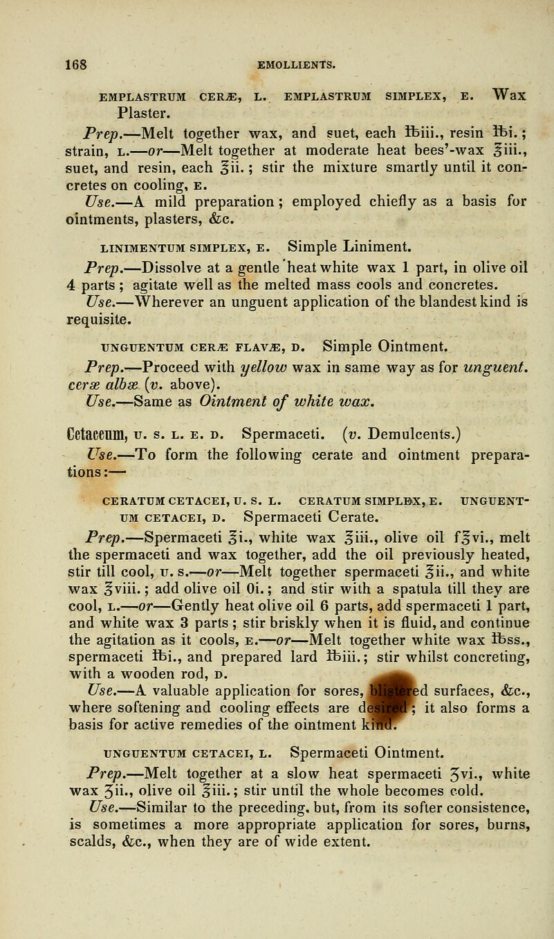 EMPLASTRUM CEIUE, L. EMPLASTRUM SIMPLEX, E. WaX Plaster. Prep.—Melt together wax, and suet, each Ibiii., resin Ibi.; strain, l.—or—Melt together at moderate heat bees'-wax ^iii., suet, and resin, each ^ii.; stir the mixture smartly until it conr cretes on cooling, e. Use.—A mild preparation ; employed chiefly as a basis for ointments, plasters, &c. linimentum simplex, e. Simple Liniment. Prep.—Dissolve at a gentle heat white wax 1 part, in olive oil 4 parts; agitate well as the melted mass cools and concretes. Use.—Wherever an unguent application of the blandest kind is requisite. unguentum cer^e FLAViE, d. Simple Ointment. Prep.—Proceed with yellow wax in same way as for unguent, cerae albse (v.. above). C/se.—Same as Ointment of white wax. Cetaceum, u. s. l. e. d. Spermaceti, (v. Demulcents.) Use.—To form the following cerate and ointment prepara- tions:— ceratum cetacei, u. s. l. ceratum simplex, e. tjnguent- um cetacei, d. Spermaceti Cerate. Prep.—Spermaceti %i., white wax ^iii., olive oil f^vi., melt the spermaceti and wax together, add the oil previously heated, stir till cool, u. s.—or—Melt together spermaceti ^ii., and white wax ^viii.; add olive oil Oi.; and stir with a spatula till they are cool, l.—or—Gently heat olive oil 6 parts, add spermaceti 1 part, and white wax 3 parts ; stir briskly when it is fluid, and continue the agitation as it cools, e.—or—Melt together white wax ibss., spermaceti Ibi., and prepared lard ifeiii.; stir whilst concreting, with a wooden rod, d. ^^^ Use.—A valuable application for sores, I Bed surfaces, &c, where softening and cooling effects are dS I; it also forms a basis for active remedies of the ointment kimfT unguentum cetacei, l. Spermaceti Ointment. Prep.—Melt together at a slow heat spermaceti 3vi., white wax 3iL> olive oil ^iii.; stir until the whole becomes cold. Use.—Similar to the preceding, but, from its softer consistence, is sometimes a more appropriate application for sores, burns, scalds, &c, when they are of wide extent.