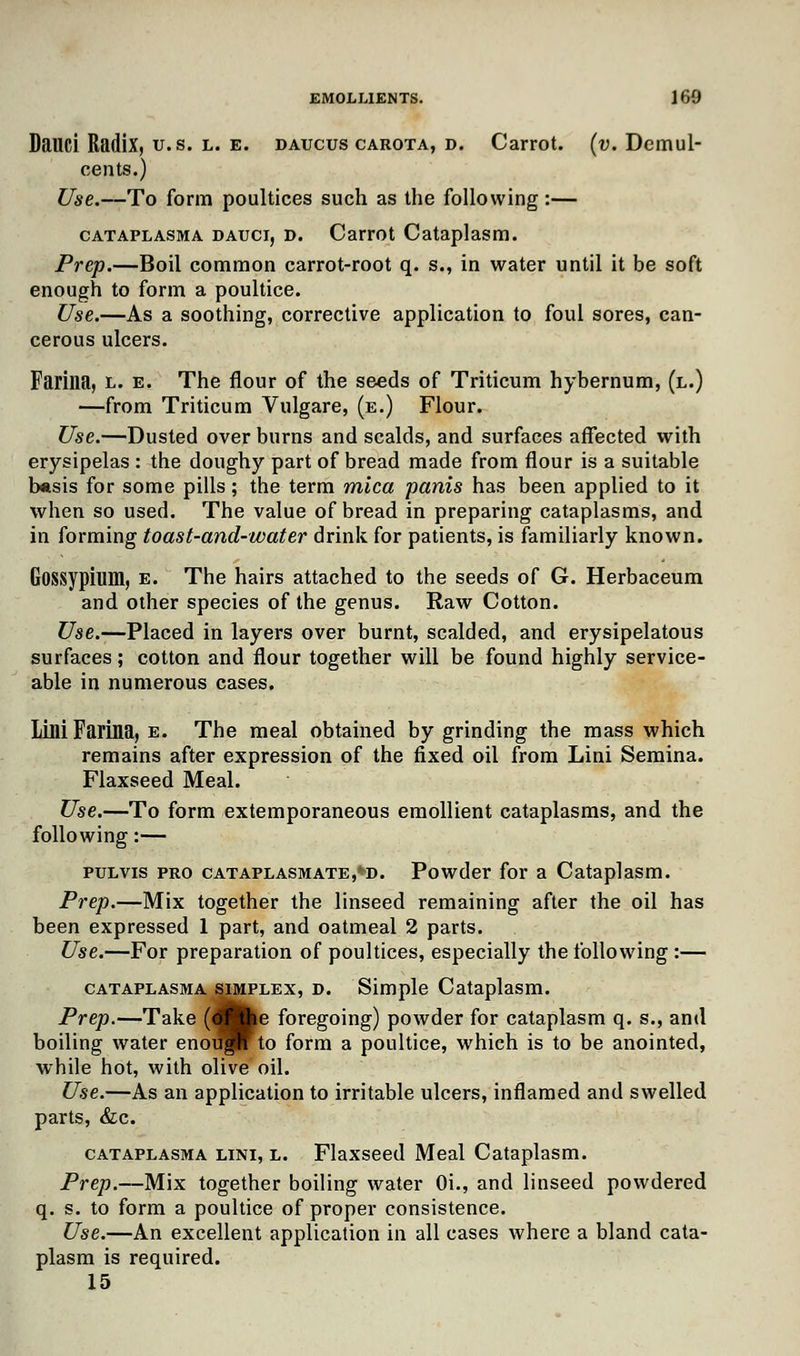 Dauci Radix, U.S. l. e. daucus carota, d. Carrot, (v. Demul- cents.) Use.—To form poultices such as the following:— cataplasma dauci, D. Carrot Cataplasm. Prep.—Boil common carrot-root q. s., in water until it be soft enough to form a poultice. Use.—As a soothing, corrective application to foul sores, can- cerous ulcers. Farina, l. e. The flour of the seeds of Triticum hybernum, (l.) —from Triticum Vulgare, (e.) Flour. Use.—Dusted over burns and scalds, and surfaces affected with erysipelas : the doughy part of bread made from flour is a suitable basis for some pills; the term mica pants has been applied to it when so used. The value of bread in preparing cataplasms, and in forming toast-and-water drink for patients, is familiarly known. Gossypium, e. The hairs attached to the seeds of G. Herbaceum and other species of the genus. Raw Cotton. Use.—Placed in layers over burnt, scalded, and erysipelatous surfaces; cotton and flour together will be found highly service- able in numerous cases. LM Farina, e. The meal obtained by grinding the mass which remains after expression of the fixed oil from Lini Semina. Flaxseed Meal. Use.—To form extemporaneous emollient cataplasms, and the following:— pulvis pro cataplasmate,*d. Powder for a Cataplasm. Prep.—Mix together the linseed remaining after the oil has been expressed 1 part, and oatmeal 2 parts. Use.—For preparation of poultices, especially the following:— cataplasma simplex, d. Simple Cataplasm. Prep.—Take (flfce foregoing) powder for cataplasm q. s., and boiling water enough to form a poultice, which is to be anointed, while hot, with olive oil. Use.—As an application to irritable ulcers, inflamed and swelled parts, &c. cataplasma lini, l. Flaxseed Meal Cataplasm. Prep.—Mix together boiling water Oi., and linseed powdered q. s. to form a poultice of proper consistence. Use.—An excellent application in all cases where a bland cata- plasm is required. 15