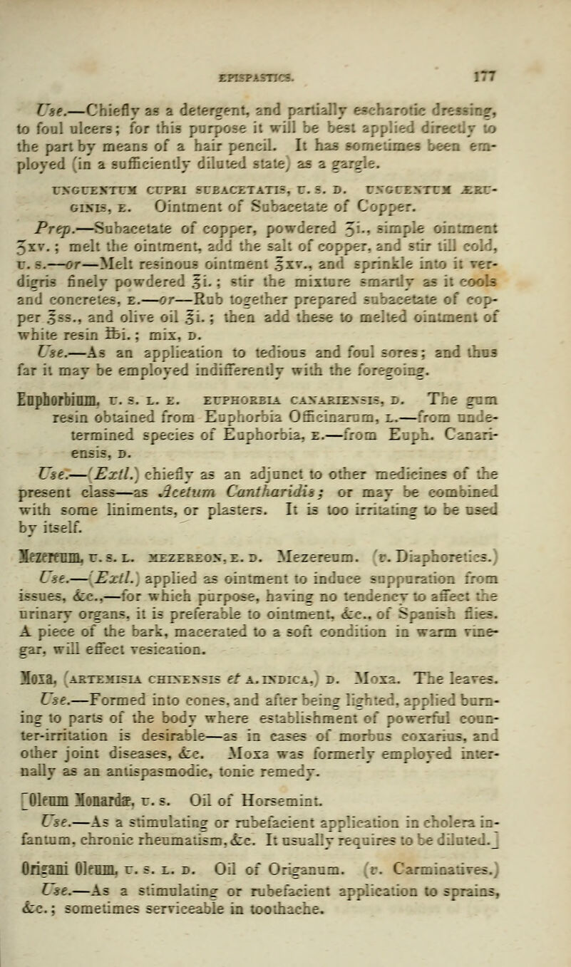 L*<?.—Chiefly as a detergent, and partially escharotic dressing, to foul ulcers; for this purpose it will be best applied directly to the part by means of a hair pencil. It has sometimes been em- ployed 'in a sufficiently diluted state) as a gargle. tmeunmn crrai seeacetatis. r. =. d. mntvuim xet- oims. e. Ointment of Subacetate of Copper. Prep.—Subacetate of copper, powdered 5'-» simple ointment 5xv.; melt the ointment, add the salt of copper, and stir till cold, I:. -.—or—Melt resinous ointment 3xv., and sprinkle into it ver- digris finely powdered .fi.: stir the mixture smartly as it cools and concretes, e.—or—Rub together prepared subacetate of eop- per .S*ss., and olive oil .fi.; then add these to melted ointment of white resin tbi.; mix, d. Use.—As an application to tedious and foul sores: and thus far it may be employed indifferently with the foregoing. EnphorbilUIL r. s. l. e. euphorbia canaries:-, d. The gam resin obtained from Euphorbia Officinarum, l.—from unde- termined species of Euphorbia, e.—from Euph. Canari- ensis. d. Use.— Extl.\ chiefly as an adjunct to other medicines of the present class—as Acetum Cantharidis: or may be combined with some liniments, or plasters. If is too irritating to be used by itself. BHfTfCllL r. s. l. mezereox.e. d. Mezereum. (r. Diaphoretics.) [ se.— Extl., applied as ointment to induce suppuration from issues, 6cc,—for which purpose, having no tendency to affect the urinary organs, it is preferable to ointment, dec. of Spanish flies. A piece of the bark, macerated to a soft condition in warm vine- gar, will effect vesication. ioia. artemisia ceohkbsk ft a.esbica.; d. Moxa. flhe leaves. Use.—Formed into cones, and after being lighted, applied burn- ing to parts of the body where establishment of powerful coun- ter-irritation is desirable—as in eases of morbus coxarius, and other joint diseases, 6cc. Moxa was formerly employed inter- nally as an antispasmodic, tonic remedy. ^Olemn Monardff. r. s. Oil of Horsemim. Use.—As a stimulating or rubefacient application in cholera in- fantum, chronic rheumatism, &c. It usually requires to be diluted, j Ofijrani Oleum, r. s. l. d. Oil of Origanum. ,r. Carminatives.) Use.—As a stimulating or rubefacient application to sprains, ii::.; sometimes serviceable in toothache.