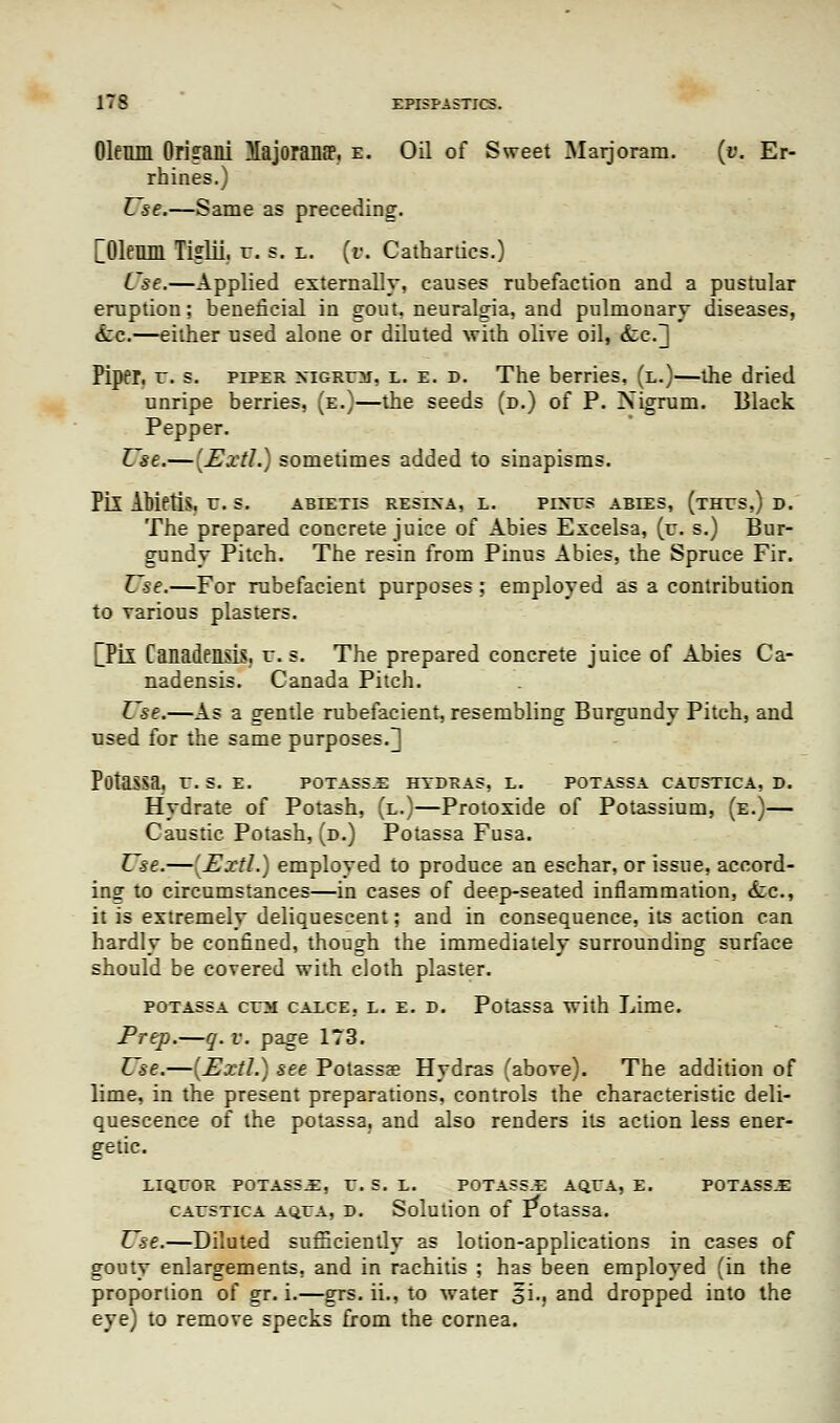 Oleum Oriiraili Majoranff, E. Oil of Sweet Marjoram. (v. Er- rhines.) Use.—Same as preceding. [Oleum Tiglii. r. s. l. [v. Catharlics.) Use.—Applied externally, causes rubefaction and a pustular eruption; beneficial in gout, neuralgia, and pulmonary diseases, <tc.—either used alone or diluted with olive oil, &,e.'] Piper, u. s. piper nigrum, l. e. d. The berries, (l.)—the dried unripe berries, (e.)—the seeds (d.) of P. Nigrum. Black Pepper. Use.— [Uxtl.) sometimes added to sinapisms. Pil AMetiS, U. S. ABEETIS RESINA, L. PINTS ABIES, (tHTS,) D. The prepared concrete juice of Abies Excelsa, (v. s.) Bur- gundy Pitch. The resin from Pinus Abies, the Spruce Fir. Use.—For rubefacient purposes; employed as a contribution to various plasters. [Pil Canadensis, r. s. The prepared concrete juice of Abies Ca- nadensis. Canada Pitch. Use.—As a gentle rubefacient, resembling Burgundy Pitch, and used for the same purposes.^ PotaSSa. r. S. E. POTASS.E HYDRAS, L. POTASSA CAUSTICA, D. Hydrate of Potash, (l.)—Protoxide of Potassium, (e.)— Caustic Potash, (d.) Potassa Fusa. Use.—[Extl.) employed to produce an eschar, or issue, accord- ing to circumstances—in cases of deep-seated inflammation, <tc, it is extremely deliquescent; and in consequence, its action can hardly be confined, though the immediately surrounding surface should be covered with cloth plaster. potassa cum CAXCE, l. e. d. Potassa with Lime. Prep.—q. v. page 173. Use.—[Extl.) see Potassae Hydras (above). The addition of lime, in the present preparations, controls the characteristic deli- quescence of the potassa. and also renders its action less ener- getic. LIQUOR POTASS.E, U. S. L. POTASS.E AQUA, E. POTASS.E caustica aqua, d. Solution of Potassa. Use.—Diluted sufficiently as lotion-applications in cases of gouty enlargements, and in rachitis ; has been employed (in the proportion of gr. i.—grs. ii., to water §L, and dropped into the eye) to remove specks from the cornea.