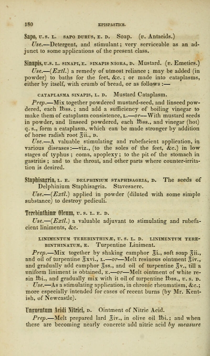 Sapo. r. s. l. sapo dures, e. d. Soap. (v. Antacids.) Use.—Detergent, and stimulant; very serviceable as an ad- junct to some applications of the present class. Sin apis. r.s. l. six api, e. sixapis nigra, d. Mustard, (v. Emetics.) Use.—(Extl.) a remedy of utmost reliance ; may be added (in powder) to baths for the feet, <fcc. ; or made into cataplasms, either by itself, with crumb of bread, or as follows :— cataplasma sixapis, l. d. Mustard Cataplasm. Prep.—Mix together powdered mustard-seed, and linseed pow- dered, each ifcss. ; and add a sufficiency of boiling vinegar to make them of cataplasm consistence, l.—or—With mustard seeds in powder, and linseed powdered, each Ifcss., and vinegar (hot) q. s., form a cataplasm, which can be made stronger by addition of horse radish root gii., d. Use.—A valuable stimulating and rubefacient application, in various diseases:—viz., (to the soles of the feet, &c.) in low stages of typhus ; coma, apoplexy; to the pit of the stomach in gastritis ; and to the throat, and other parts where counter-irrita- tion is desired. StapMsasria. l. e. delphixttj>i staphisagria, d. The seeds of Delphinium Staphisagria. Stavesacre. Use.—[Extl.) applied in powder (diluted with some simple substance) to destroy pediculi. Terebinthiitfe Oleum, r. s. l. e. d. Use.—[Extl.) a valuable adjuvant to stimulating and rubefa- cient liniments, &c. LIXnTEXTTtf TEREBIXTHIX.E, V. S. L. D. LIXrMEXTTM TERE- bixthixatum, e. Turpentine Liniment. Prep.—Mix together by shaking camphor 5L, soft soap 5H., and oil of turpentine 5xvi., l.—or—Melt resinous ointment §iv., and gradually add camphor o^s., and oil of turpentine 5v., till a uniform liniment is obtained, e.—or—Melt ointment of white re- sin ifci., and gradually mix with it oil of turpentine ifcss., r. s. d. Use.—As a stimulating application, in chronic rheumatism, &c; more especially intended for cases of recent burns (by Mr. Kent- ish, of Xewcasde). rnsrnentQm Acidi Xitrici, d. Ointment of Nitric Acid. Prep.—Melt prepared lard 3iv., in olive oil ifci.: and when these are becoming nearly concrete add nitric acid by measure