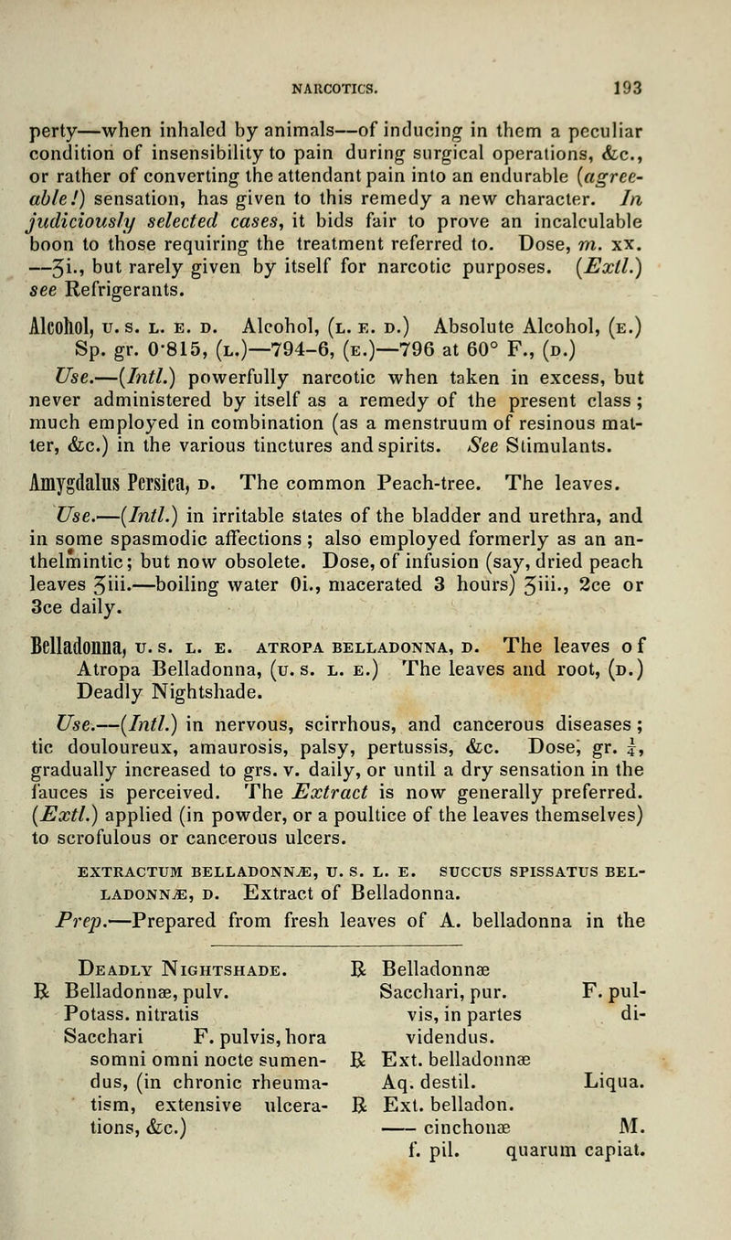 perty—when inhaled by animals—of inducing in them a peculiar condition of insensibility to pain during surgical operations, &c, or rather of converting the attendant pain into an endurable [agree- able!) sensation, has given to this remedy a new character. In judiciously selected cases, it bids fair to prove an incalculable boon to those requiring the treatment referred to. Dose, m. xx. —5i., Dut rarely given by itself for narcotic purposes. (Exll.) see Refrigerants. Alcohol, u.s. l. e. d. Alcohol, (l. e. d.) Absolute Alcohol, (e.) Sp. gr. 0-815, (l.)—794-6, (e.)—796 at 60° F., (d.) Use.—{Intl.) powerfully narcotic when taken in excess, but never administered by itself as a remedy of the present class ; much employed in combination (as a menstruum of resinous mat- ter, &c.) in the various tinctures and spirits. See Stimulants. Amygdalus Pcrsica, d. The common Peach-tree. The leaves. Use.—(Intl.) in irritable states of the bladder and urethra, and in some spasmodic affections; also employed formerly as an an- thelmintic ; but now obsolete. Dose, of infusion (say, dried peach leaves 5iii-—boiling water 0i., macerated 3 hours) 5hi., 2ce or 3ce daily. Belladonna, u. s. l. e. atropa belladonna, d. The leaves o f Atropa Belladonna, (u.s. l. e.) The leaves and root, (d.) Deadly Nightshade. Use.—(Intl.) in nervous, scirrhous, and cancerous diseases; tic douloureux, amaurosis, palsy, pertussis, &c. Dose; gr. |, gradually increased to grs. v. daily, or until a dry sensation in the fauces is perceived. The Extract is now generally preferred. (Extl.) applied (in powder, or a poultice of the leaves themselves) to scrofulous or cancerous ulcers. EXTRACTUM BELLADONNA, U. S. L. E. SUCCUS SPISSATUS BEL- LADONNA, d. Extract of Belladonna. Prep.—Prepared from fresh leaves of A. belladonna in the Deadly Nightshade. R Belladonnae R Belladonna?, pulv. Sacchari, pur. F. pul- Potass. nitratis vis, in partes di- Sacchari F. pulvis,hora videndus. somni omni nocte sumen- R Ext. belladonna? dus, (in chronic rheuma- Aq. destil. Liqua. tism, extensive ulcera- R Ext. belladon. tions, &c.) cinchonae M. f. pil. quarum capiat.