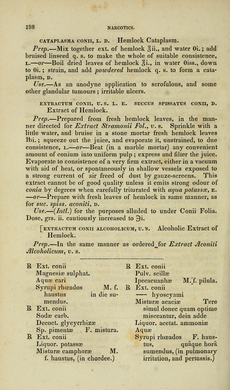 cataplasma conii, l. d. Hemlock Cataplasm. Prep.—Mix together ext. of hemlock §ii., and water Oi.; add bruised linseed q. s. to make the whole of suitable consistence, L.—or—Boil dried leaves of hemlock ^i., in water Oiss., down to Oi.; strain, and add ■powdered hemlock q. s. to form a cata- plasm, D. Use.—As an anodyne application to scrofulous, and some other glandular tumours ; irritable ulcers. EXTRACTUM CONII, V. S. L. E. SUCCUS SPISSATUS CONII, D. Extract of Hemlock. Prep.—Prepared from fresh hemlock leaves, in the man- ner directed for Extract Stramonii Fol., v. s. Sprinkle with a little water, and bruise in a stone mortar fresh hemlock leaves ibi.; squeeze out the juice, and evaporate it, unstrained, to due consistence, l.—or—Beat (in a marble mortar) any convenient amount of conium into uniform pulp ; express and filter the juice. Evaporate to consistence of a very firm extract, either in a vacuum with aid of heat, or spontaneously in shallow vessels exposed to a strong current of air freed of dust by gauze-screens. This extract cannot be of good quality unless it emits strong odour of conia by degrees when carefully triturated with aqua pot ass as, e. —or—Prepare with fresh leaves of hemlock in same manner, as for sue. spiss. aconiti, d. Use.—(Intl.) for the purposes alluded to under Conii Folia. Dose, grs. ii. cautiously increased to 9i. [extractum conii alcoholicum, u. s. Alcoholic Extract of Hemlock. Prep.—In the same manner as ordered^for Extract Aconili Alcoholicum, u. s. R R R Ext. conii Magnesiae sulphat. Aquae cari Syrupi rhceados M. f. haustus in die su- mendus. Ext. conii Sodae carb. Decoct, glycyrrhizae Sp. pimentae F. mistura. Ext. conii Liquor, potassae Misturae camphorae M. f. haustus, (in chordee.) R Ext. conii Pulv. scillae Ipecacuanhae MVf. pilula. R Ext. conii hyoscyami Misturae acaciae Tere simul donee quam optime misceantur, dein adde Liquor, acetat. ammoniae Aquae Syrupi rhceados F. haus- tus, quaque hora sumendus, (in pulmonary irritation, and pertussis.)