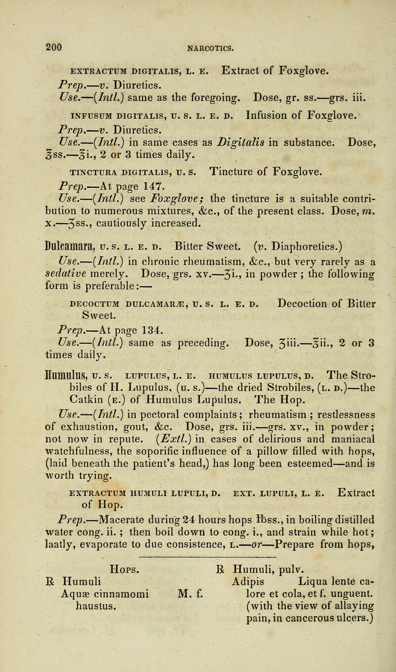 extractum digitalis, l. e. Extract of Foxglove. Prep.—v. Diuretics. Use.—(Intl.) same as the foregoing. Dose, gr. ss.—grs. iii. infusum digitalis, v. s. l. e. d. Infusion of Foxglove. Prep.—v. Diuretics. Use.—(Intl.) in same cases as Digitalis in substance. Dose, ifss.—§i., 2 or 3 times daily. tinctura digitalis, v. s. Tincture of Foxglove. Prep.—At page 147. Use.—(Intl.) see Foxglove; the tincture is a suitable contri- bution to numerous mixtures, &c, of the present class. Dose, m. x.—5ss-» cautiously increased. Dulcamara, u. s. l. e. d. Bitter Sweet, (v. Diaphoretics.) Use.—(Intl.) in chronic rheumatism, &c, but very rarely as a sedative merely. Dose, grs. xv.—3L, in powder ; the following form is preferable:— decoctum DULCAMARiE, tr. s. l. e. d. Decoction of Bitter Sweet. Prep.—At page 134. Use.—(Intl.) same as preceding. Dose, 3iii.—^ii., 2 or 3 times daily. Humulus, v. s. lupulus, l. e. humulus LTJPULUS, d. The Stro- biles of H. Lupulus, (u. s.)—the dried Strobiles, (l. d.)—the Catkin (e.) of Humulus Lupulus. The Hop. Use.—(Intl.) in pectoral complaints; rheumatism ; restlessness of exhaustion, gout, &c. Dose, grs. iii.—grs. xv., in powder; not now in repute. (Extl.) in cases of delirious and maniacal watchfulness, the soporific influence of a pillow filled with hops, (laid beneath the patient's head,) has long been esteemed—and is worth trying. EXTRACTUM HUMULI LUPULI, D. EXT. LUPULI, L. E. Extract of Hop. Prep.—Macerate during 24 hours hops rfess., in boiling distilled water cong. ii. ; then boil down to cong. i., and strain while hot; laatly, evaporate to due consistence, l.—or—Prepare from hops, Hops. R Humuli, pulv. B Humuli Adipis Liqua lente ca- Aquae cinnamomi M. f. lore et cola, et f. unguent, haustus. (with the view of allaying pain, in cancerous ulcers.)
