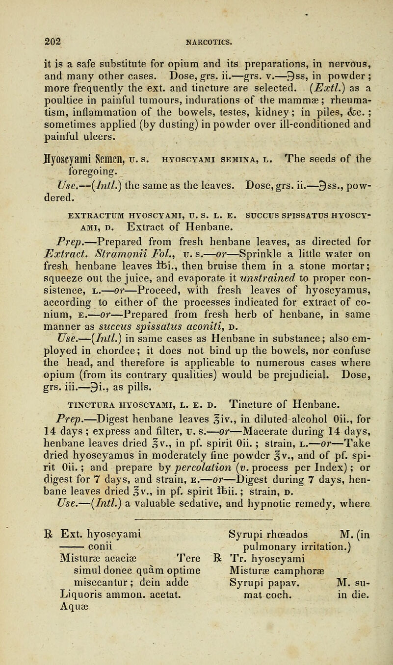 it is a safe substitute for opium and its preparations, in nervous, and many other cases. Dose, grs. ii.—grs. v.—9ss, in powder ; more frequently the ext. and tincture are selected. (Extl.) as a poultice in painful tumours, indurations of the mammae; rheuma- tism, inflammation of the bowels, testes, kidney; in piles, &c. ; sometimes applied (by dusting) in powder over ill-conditioned and painful ulcers. Byoscyami Semen, u. s. hyoscyami semina, l. The seeds of the foregoing. Use.—(Intl.) the same as the leaves. Dose, grs. ii.—9ss., pow- dered. EXTRACTUM HYOSCYAMI, TJ. S. L. E. SUCCUS SPISSATUS HYOSCY- AMI, d. Extract of Henbane. Prep.—Prepared from fresh henbane leaves, as directed for Extract. Stramonii Pol., u. s.—or—Sprinkle a little water on fresh henbane leaves ibi., then bruise them in a stone mortar; squeeze out the juice, and evaporate it unstrained to proper con- sistence, l.—or—Proceed, with fresh leaves of hyoscyamus, according to either of the processes indicated for extract of co- nium, e.—or—Prepared from fresh herb of henbane, in same manner as succus spissatus aconiti, d. Use.-—(Intl.) in same cases as Henbane in substance; also em- ployed in chordee; it does not bind up the bowels, nor confuse the head, and therefore is applicable to numerous cases where opium (from its contrary qualities) would be prejudicial. Dose, grs. iii.—9i., as pills. tinctura hyoscyami, l. e. d. Tincture of Henbane. Prep.—Digest henbane leaves §iv., in diluted alcohol Oil-, for 14 days ; express and filter, u. s.—or—Macerate during 14 days, henbane leaves dried ^v., in pf. spirit Oii. ; strain, l.—or—Take dried hyoscyamus in moderately fine powder 3v., and of pf. spi- rit Oii.; and prepare by percolation (v. process per Index); or digest for 7 days, and strain, e.—or—Digest during 7 days, hen- bane leaves dried J v., in pf. spirit ibii.; strain, d. Use.—(Intl.) a valuable sedative, and hypnotic remedy, where R Ext. hyoscyami Syrupi rhoeados M. (in conii pulmonary irritation.) Misturas acacise Tere R Tr. hyoscyami simul donee quam optime Misturae camphorae misceantur; dein adde Syrupi papav. M. su- Liquoris amnion, acetat. mat coch. in die. Aquae