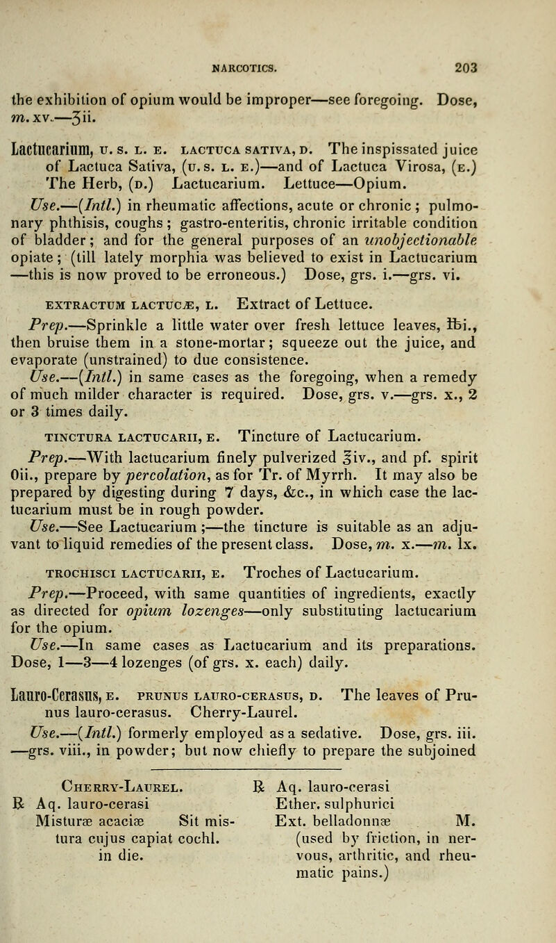 the exhibition of opium would be improper—see foregoing. Dose, m. xv..—3- Lactucarium, u. s. l. e. lactuca sativa, d. The inspissated juice of Lactuca Sativa, (u. s. l. e.)—and of Lactuca Virosa, (e.) The Herb, (d.) Lactucarium. Lettuce—Opium. Use.—(Intl.) in rheumatic affections, acute or chronic ; pulmo- nary phthisis, coughs ; gastro-enteritis, chronic irritable condition of bladder; and for the general purposes of an unobjectionable opiate; (till lately morphia was believed to exist in Lactucarium —this is now proved to be erroneous.) Dose, grs. i.—grs. vi. extractum lactuca, l. Extract of Lettuce. Prep.—Sprinkle a little water over fresh lettuce leaves, Ifci., then bruise them in a stone-mortar; squeeze out the juice, and evaporate (unstrained) to due consistence. Use.—(Intl.) in same cases as the foregoing, when a remedy of much milder character is required. Dose, grs. v.—grs. x., 2 or 3 times daily. tinctura lactucarii, e. Tincture of Lactucarium. Prep.—With lactucarium finely pulverized §iv., and pf. spirit Oii., prepare by percolation, as for Tr. of Myrrh. It may also be prepared by digesting during 7 days, &c, in which case the lac- tucarium must be in rough powder. Use.—See Lactucarium;—the tincture is suitable as an adju- vant to liquid remedies of the present class. Dose, m. x.—m. lx. trochisci lactucarii, e. Troches of Lactucarium. Prep.—Proceed, with same quantities of ingredients, exactly as directed for opium lozenges—only substituting lactucarium for the opium. Use.—In same cases as Lactucarium and its preparations. Dose, 1—3—4 lozenges (of grs. x. each) daily. Lauro-CerasilS, e. prunus lauro-cerasus, d. The leaves of Pru- nus lauro-cerasus. Cherry-Laurel. Use.—(Intl.) formerly employed as a sedative. Dose, grs. iii. —grs. viii., in powder; but now chiefly to prepare the subjoined Cherry-Laurel. R Aq. lauro-cerasi R Aq. lauro-cerasi Ether, sulphurici Misturae acacia? Sit mis- Ext. belladonna? M. tura cnjus capiat cochl. (used by friction, in ner- in die. vous, arthritic, and rheu- matic pains.)