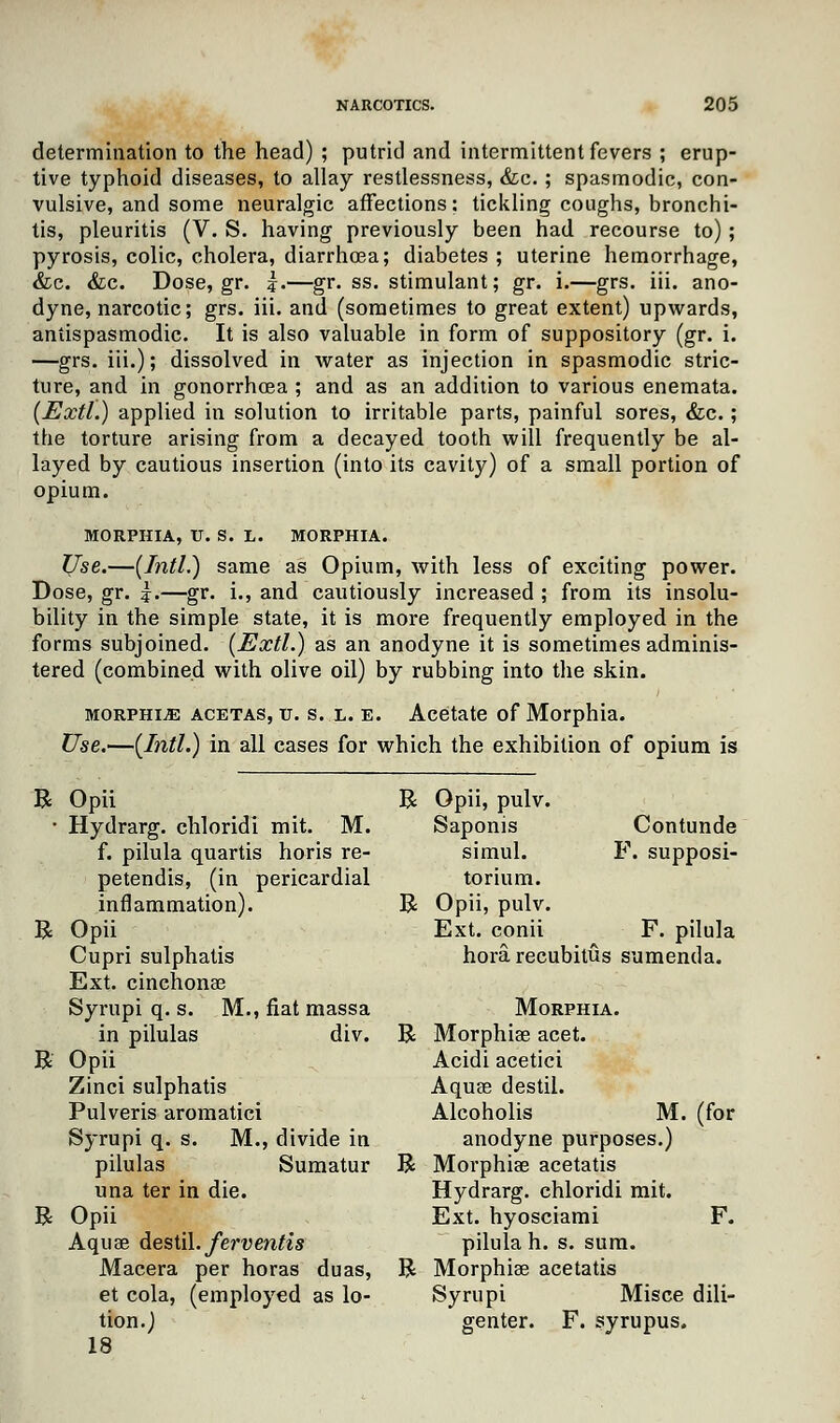 determination to the head) ; putrid and intermittent fevers ; erup- tive typhoid diseases, to allay restlessness, &c.; spasmodic, con- vulsive, and some neuralgic affections: tickling coughs, bronchi- tis, pleuritis (V. S. having previously been had recourse to); pyrosis, colic, cholera, diarrhoea; diabetes; uterine hemorrhage, &c. &c. Dose, gr. j.—gr. ss. stimulant; gr. i.—grs. iii. ano- dyne, narcotic; grs. iii. and (sometimes to great extent) upwards, antispasmodic. It is also valuable in form of suppository (gr. i. —grs. iii.); dissolved in water as injection in spasmodic stric- ture, and in gonorrhoea ; and as an addition to various enemata. (Extl.) applied in solution to irritable parts, painful sores, &c.; the torture arising from a decayed tooth will frequently be al- layed by cautious insertion (into its cavity) of a small portion of opium. MORPHIA, IT. S. L. MORPHIA. Use.—{Intl.) same as Opium, with less of exciting power. Dose, gr. \.—gr. i., and cautiously increased ; from its insolu- bility in the simple state, it is more frequently employed in the forms subjoined. (Extl.) as an anodyne it is sometimes adminis- tered (combined with olive oil) by rubbing into the skin. morphia acetas, u. s. l. e. Acetate of Morphia. Use.—(Intl.) in all cases for which the exhibition of opium is R R R R Opii R Opii, pulv. Hydrarg. chloridi mit. M. Saponis Contunde f. pilula quartis horis re- simul. F. supposi- petendis, (in pericardial torium. inflammation). R Opii, pulv. Opii Ext. conii F. pilula Cupri sulphatis hora recubitus sumenda. Ext. cinchonae Syrupi q. s. M., fiat massa Morphia. in pilulas div. R Morphias acet. Opii Acidi acetici Zinci sulphatis Aquae destil. Pulveris aromatici Alcoholis M. (for Syrupi q. s. M., divide in anodyne purposes.) pilulas Sumatur R Morphiae acetatis una ter in die. Hydrarg. chloridi mit. Opii Ext. hyosciami F. Aquae destil. fej-ventis pilula h. s. sum. Macera per horas duas, R Morphiae acetatis et cola, (employed as lo- Syrupi Misce dili- tion.) genter. F. syrupus. 18