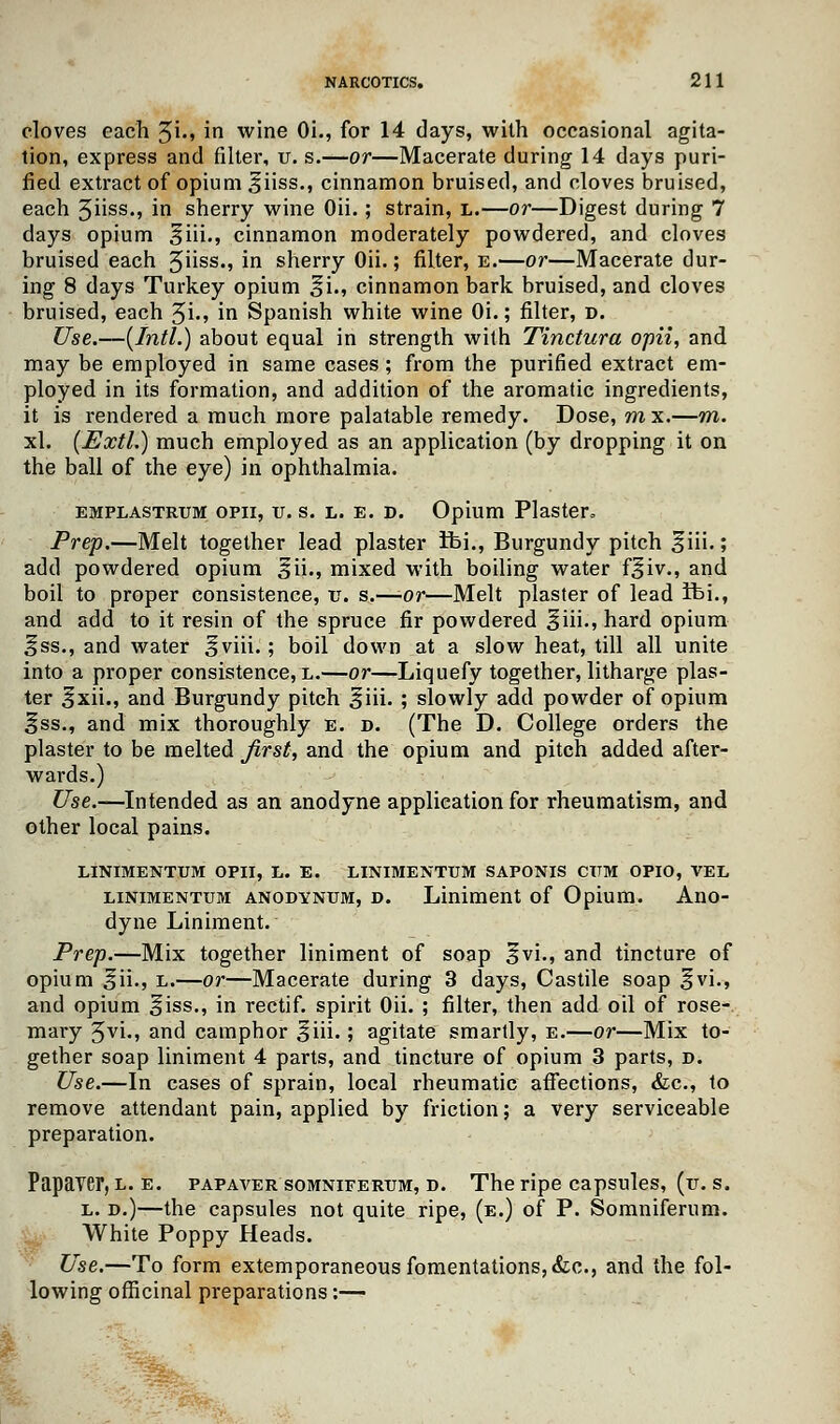 cloves each 3i., in wine Oi., for 14 days, with occasional agita- tion, express and filter, v. s.—or—Macerate during 14 days puri- fied extract of opium ^iiss., cinnamon bruised, and cloves bruised, each 5hss., m sherry wine Oii.; strain, l.—or—Digest during 7 days opium §iii., cinnamon moderately powdered, and cloves bruised each 5uss-> m sherry Oii.; filter, e.—or—Macerate dur- ing 8 days Turkey opium §i., cinnamon bark bruised, and cloves bruised, each %i., in Spanish white wine Oi.; filter, d. Use.—(Intl.) about equal in strength with Tinctura opii, and may be employed in same cases ; from the purified extract em- ployed in its formation, and addition of the aromatic ingredients, it is rendered a much more palatable remedy. Dose, m x.—m. xl. (Extl.) much employed as an application (by dropping it on the ball of the eye) in ophthalmia. emplastrtjm opii, v. s. l. e. d. Opium Plaster, Prep.—Melt together lead plaster Ibi., Burgundy pitch ^iii.; add powdered opium ^ii., mixed with boiling water f^iv., and boil to proper consistence, v. s.—-or—Melt plaster of lead ifei., and add to it resin of the spruce fir powdered §iii., hard opium Iss., and water ^viii.; boil down at a slow heat, till all unite into a proper consistence, l.—or—Liquefy together, litharge plas- ter ^xii., and Burgundy pitch ^iii. ; slowly add powder of opium Iss., and mix thoroughly e. d. (The D. College orders the plaster to be melted first, and the opium and pitch added after- wards.) Use.—Intended as an anodyne application for rheumatism, and other local pains. LINIMENTUM OPII, L. E. LINIMENTUM SAPONIS CTTM OPIO, VEL linimentum anodynum, d. Liniment of Opium. Ano- dyne Liniment. Prep.—Mix together liniment of soap 3vi., and tincture of opium ^ii., l.—or—Macerate during 3 days, Castile soap §vi., and opium §iss., in rectif. spirit Oii. ; filter, then add oil of rose- maiy fyi., and camphor %\\\.; agitate smartly, e.—or—Mix to- gether soap liniment 4 parts, and tincture of opium 3 parts, d. Use.—In cases of sprain, local rheumatic affections, &c, to remove attendant pain, applied by friction; a very serviceable preparation. Papaver, l. e. papaver somniferum, d. The ripe capsules, (it. s. l. d.)—the capsules not quite ripe, (e.) of P. Somniferum. White Poppy Heads. Use.—To form extemporaneous fomentations, &c, and the fol- lowing officinal preparations:—