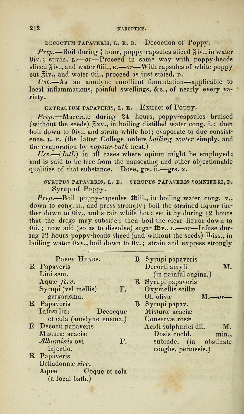 decoctum papaveris, l. e. d. Decoction of Poppy. Prep.—Boil during 1 hour, poppy-capsules sliced %'w., in water Oiv.; strain, l.—or—Proceed in same way with poppy-heads sliced ^iv., and water Oiii., e.—or—With capsules of white poppy cut §iv., and water Oii., proceed as just stated, d. Use.—As an anodyne emollient fomentation—applicable to local inflammations, painful swellings, &c, of nearly every va- riety. EXTRACTTJM PAPAVERIS, L. E. Extract of Poppy. Prep.—Macerate during 24 hours, poppy-capsules bruised (without the seeds) §xv., in boiling distilled water cong. i.; then boil down to Oiv., and strain while hot; evaporate to due consist- ence, l. e. (the latter College orders boiling water simply, and the evaporation by vapour-bath heat.) Use.—[Intl.) in all cases where opium might be employed; and is said to be free from the nauseating and other objectionable qualities of that substance. Dose, grs. ii.—grs. x. SYRUPUS PAPAVERIS, L. E. SYRUPUS PAPAVERIS SOMNIFERI,D. Syrup of Poppy. Prep.—Boil poppy-capsules ifeiii., in boiling water cong. v., down to cong. ii., and press strongly; boil the strained liquor fur- ther down to Oiv., and strain while hot; set it by during 12 hours that the dregs may subside; then boil the clear liquor down to Oii. ; now add (so as to dissolve) sugar ibv., l.—or—Infuse dur- ing 12 hours poppy-heads sliced (and without the seeds) Ifeiss., in boiling water Oxv., boil down to Ov.; strain and express strongly Poppy Heads. R Syrupi papaveris R Papaveris Decocti amyli M. Lini sem. (in painful angina.) Aqua? ferv. R Syrupi papaveris Syrupi (vel mellis) F. Oxymellis scillae gargarisma. 01. olivae M.—or— R Papaveris R Syrupi papav. Infusi lini Decocque Misturae acacise et cola (anodyne enema.) Conservae rosae R Decocti papaveris Acidi sulphurici dil. M. Misturae acaciae Dosis cochl. min., Albuminis ovi F. subinde, (in obstinate injectio. coughs, pertussis.) R Papaveris Belladonnae sice. Aquae Coque et cola (a local bath.)