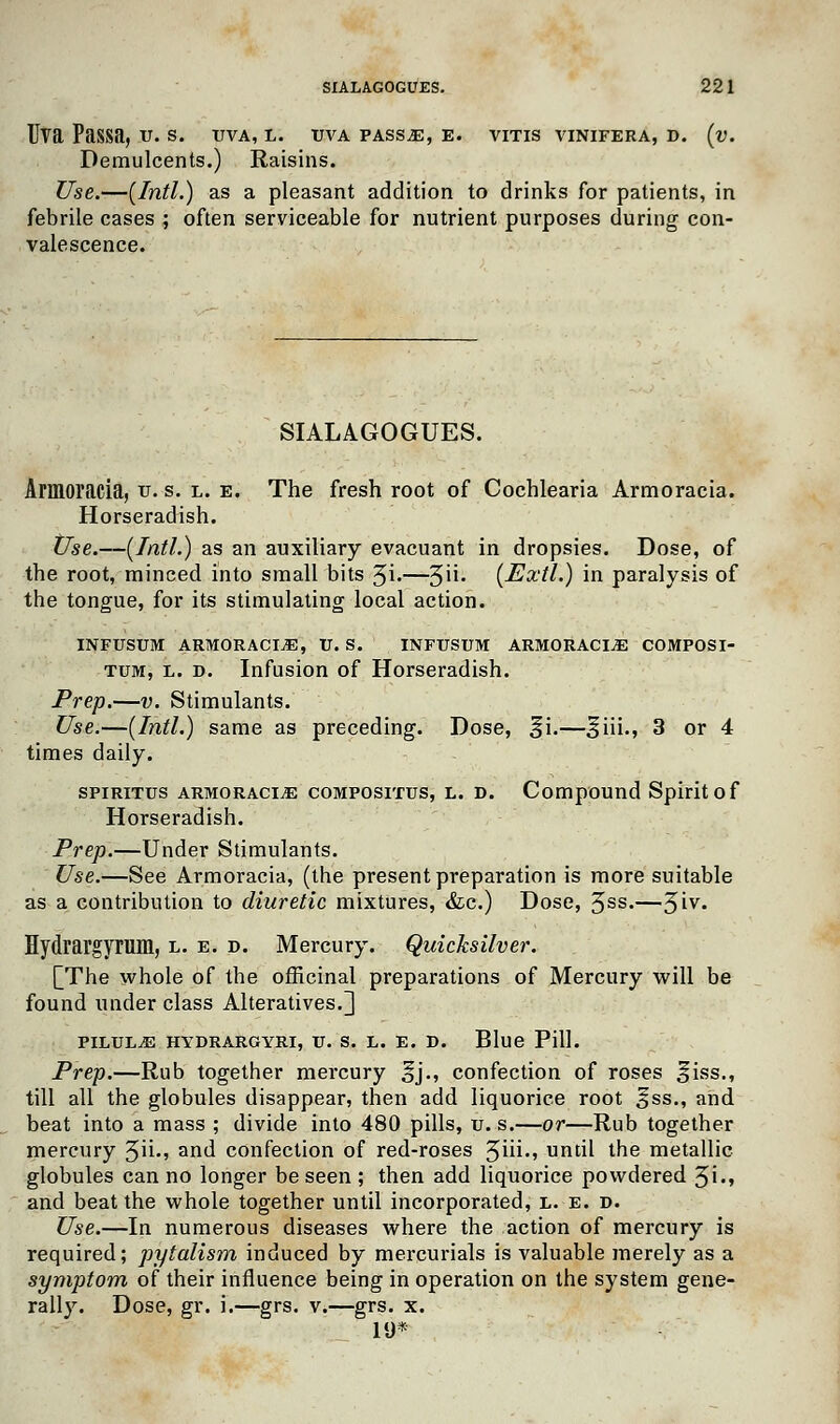 Uva Passa, V. S. TJVA, L. UVA PASS.E, E. VITIS VINIFERA, D. (v. Demulcents.) Raisins. Use.—(Intl.) as a pleasant addition to drinks for patients, in febrile cases ; often serviceable for nutrient purposes during con- valescence. SIALAGOGUES. Armoracia, tr. s. l. e. The fresh root of Cochlearia Armoracia. Horseradish. Use.—(Intl.) as an auxiliary evacuant in dropsies. Dose, of the root, minced into small bits %i.—^W. (Extl.) in paralysis of the tongue, for its stimulating local action. INFUSUM ARMORACIA, U. S. INFUSUM ARMORACIA COMPOSI- tum, l. d. Infusion of Horseradish. Prep.—v. Stimulants. Use.—(Intl.) same as preceding. Dose, §i.—^iii., 3 or 4 times daily. spiritus armoracia compositus, l. d. Compound Spirit o f Horseradish. Prep.—Under Stimulants. Use.—See Armoracia, (the present preparation is more suitable as a contribution to diuretic mixtures, &c.) Dose, 3ss.—%iv. Hydrargyrum, l. e. d. Mercury. Quicksilver. [The whole of the officinal preparations of Mercury will be found under class Alteratives.] PILULE HYDRARGYRI, IT. S. L. E. D. Blue Pill. Prep.—Rub together mercury ^j., confection of roses f iss., till all the globules disappear, then add liquorice root oss-> and beat into a mass ; divide into 480 pills, u. s.—or—Rub together mercury 3ii., and confection of red-roses 3iii., until the metallic globules can no longer be seen ; then add liquorice powdered 3i., and beat the whole together until incorporated, l. e. d. Use.—In numerous diseases where the action of mercury is required; pytalism induced by mercurials is valuable merely as a symptom of their influence being in operation on the system gene- rally. Dose, gr. i.—grs. v.—grs. x. 1U*