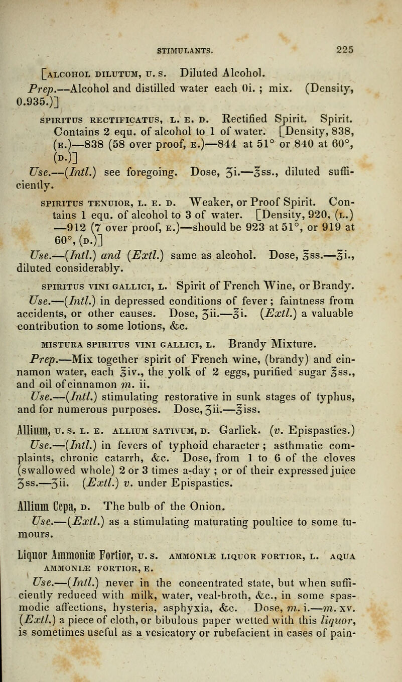[alcohol dilutum, u.s. Diluted Alcohol. Prep.—Alcohol and distilled water each Oi. ; mix. (Density, 0.935.)] spiritus rectificatus, l. e, d. Rectified Spirit. Spirit. Contains 2 equ. of alcohol to 1 of water. [Density, 838, (e.)—838 (58 over proof, e.)—844 at 51° or 840 at 60°, Use.—(Intl.) see foregoing. Dose, %i.—§ss., diluted suffi- ciently. spiritus tenuior, l. e. d. Weaker, or Proof Spirit. Con- tains 1 equ. of alcohol to 3 of water. [Density, 920, (l.) —912 (7 over proof, e.)—should be 923 at 51°, or 919 at 60°, (d.)] Use.—(Intl.) and (Extl.) same as alcohol. Dose, 3*ss.—%i., diluted considerably. spiritus vini gallici, l. Spirit of French Wine, or Brandy. Use.—(Intl.) in depressed conditions of fever; faintness from accidents, or other causes. Dose, 5ii>—si. (Extl.) a valuable contribution to some lotions, <fec. mistura spiritus vini gallici, l. Brandy Mixture. Prep.—Mix together spirit of French wine, (brandy) and cin- namon water, each 3*iv., the yolk of 2 eggs, purified sugar 3*ss., and oil of cinnamon m. ii. Use.—(Intl.) stimulating restorative in sunk stages of typhus, and for numerous purposes. Dose, 5ii-—§iss. Allium, u. s. l. e. allium sativum, d. Garlick. (v. Epispastics.) Use.—(Intl.) in fevers of typhoid character ; asthmatic com- plaints, chronic catarrh, <fec. Dose, from 1 to 6 of the cloves (swallowed whole) 2 or 3 times a-day ; or of their expressed juice 3ss.—5ii- (Extl.) v. under Epispastics. Allium Ccpa, d. The bulb of the Onion. Use.—(Extl.) as a stimulating maturating poultice to some tu- mours. liquor Ammonite Fortior, u. s. ammonite liquor fortior, l. aqua ammonite fortior, e. Use.—(Intl.) never in the concentrated state, but when suffi- ciently reduced with milk, water, veal-broth, (fee, in some spas- modic affections, hysteria, asphyxia, <fcc. Dose, m. i.—m. xv. (Extl.) a piece of cloth, or bibulous paper wetted with this liquor, is sometimes useful as a vesicatory or rubefacient in cases of pain-