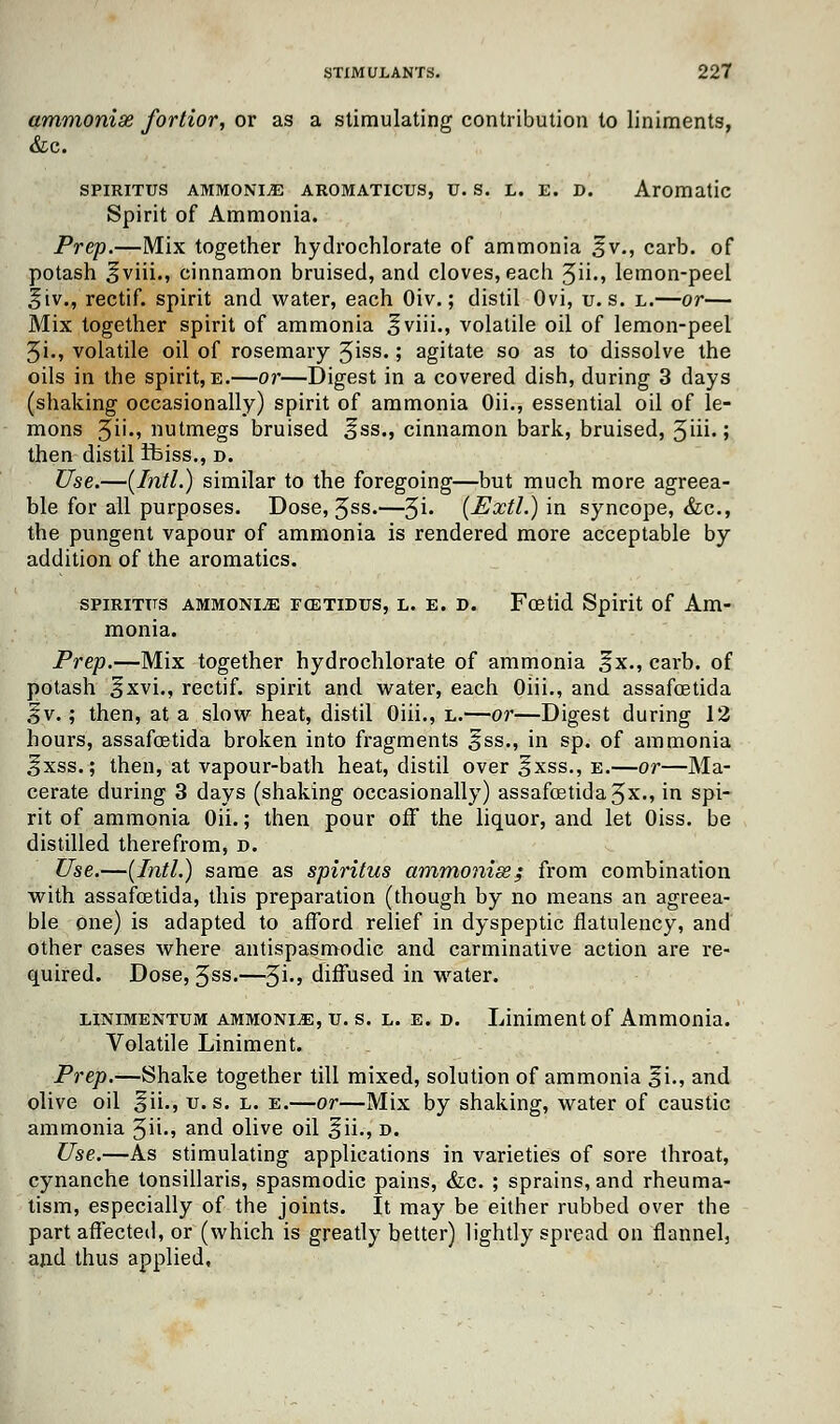 ammonise fortior, or as a stimulating contribution to liniments, &c. SPIRITUS AMMONITE AROMATICUS, U. S. L. E. D. Aromatic Spirit of Ammonia. Prep.—Mix together hydrochlorate of ammonia ^v., carb. of potash ^viii., cinnamon bruised, and cloves, each 5ii.» lemon-peel ^iv., rectif. spirit and water, each Oiv.; distil Ovi, u. s. l.—or— Mix together spirit of ammonia ^viii., volatile oil of lemon-peel 5i., volatile oil of rosemary 3iss« '■> agitate so as to dissolve the oils in the spirit, e.—or—Digest in a covered dish, during 3 days (shaking occasionally) spirit of ammonia Oii., essential oil of le- mons 3ii., nutmegs bruised ^ss., cinnamon bark, bruised, §iii.; then distil ifeiss., d. Use.—[Intl.) similar to the foregoing—but much more agreea- ble for all purposes. Dose, Jss.—3i. (ExtI.) in syncope, &c, the pungent vapour of ammonia is rendered more acceptable by addition of the aromatics. spirittts ammonia fcetidus, l. e. d. Fcetid Spirit of Am- monia. Prep.—Mix together hydrochlorate of ammonia ^x., carb. of potash §xvi., rectif. spirit and water, each Oiii., and assafcetida %v.; then, at a slow heat, distil Oiii., l.—or—Digest during 12 hours, assafcetida broken into fragments jfss., in sp. of ammonia ifxss.; then, at vapour-bath heat, distil over §xss., e.—or—Ma- cerate during 3 days (shaking occasionally) assafcetida 3x., in spi- rit of ammonia Oii.; then pour off the liquor, and let Oiss. be distilled therefrom, D. Use.—(Intl.) same as spiritus ammonise; from combination with assafcetida, this preparation (though by no means an agreea- ble one) is adapted to afford relief in dyspeptic flatulency, and other cases where antispasmodic and carminative action are re- quired. Dose, 3ss.—$i., diffused in water. linimentum ammonijE, v. s. l. e. d. Liniment of Ammonia. Volatile Liniment. Prep.—Shake together till mixed, solution of ammonia §i., and olive oil 5ii., v. s. l. e.—or—Mix by shaking, water of caustic ammonia ^n., and olive oil §ii.-, d. Use.—As stimulating applications in varieties of sore throat, cynanche tonsillaris, spasmodic pains, &c. ; sprains, and rheuma- tism, especially of the joints. It may be either rubbed over the part affected, or (which is greatly better) lightly spread on flannel, and thus applied.
