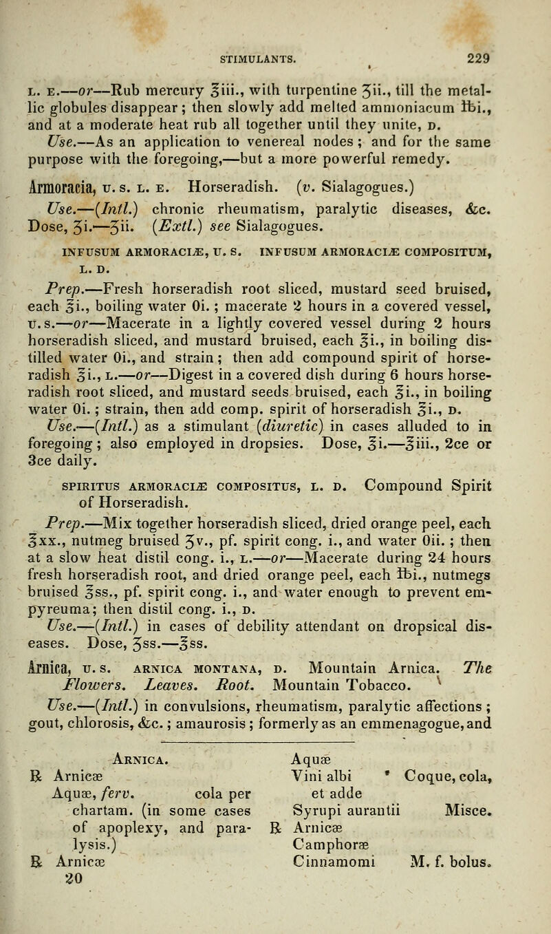 l. e.—or—Rub mercury ^iii., wilh turpentine 5iU till the metal- lic globules disappear; then slowly add melted ammoniacum Ifci., and at a moderate heat rub all together until they unite, d. Use.—As an application to venereal nodes ; and for the same purpose with the foregoing,—but a more powerful remedy. Armoracia, u. s. L. e. Horseradish, (v. Sialagogues.) Use.—(Intl.) chronic rheumatism, paralytic diseases, &c. Dose, 5i'~~5U« (Extl.) see Sialagogues. INFUSTJM ARMORACIjE, U. S. INFUSUM ARMORACIA COMPOSITUM, L. D. Prep.—Fresh horseradish root sliced, mustard seed bruised, each oi-5 boiling water Oi.; macerate 2 hours in a covered vessel, ti.s.—or—Macerate in a lightly covered vessel during 2 hours horseradish sliced, and mustard bruised, each ^i., in boiling dis- tilled water Oi., and strain; then add compound spirit of horse- radish 3i., l.—or—Digest in a covered dish during 6 hours horse- radish root sliced, and mustard seeds bruised, each £i., in boiling water Oi.; strain, then add comp. spirit of horseradish 31., d. Use.—(Intl.) as a stimulant (diuretic) in cases alluded to in foregoing; also employed in dropsies. Dose, ^i.—^iii., 2ce or 3ce daily. spiritus armoracia compositus, l. d. Compound Spirit of Horseradish. Prep.—Mix together horseradish sliced, dried orange peel, each ^xx., nutmeg bruised 3v., pf. spirit cong. i., and water Oii.; then at a slow heat distil cong. i., l.—or—Macerate during 24 hours fresh horseradish root, and dried orange peel, each Ibi., nutmegs bruised ^ss., pf. spirit cong. i., and water enough to prevent era- pyreuma; then distil cong. i., d. Use.—(Intl.) in cases of debility attendant on dropsical dis- eases. Dose, 3ss.—§ss. Ainica, u. s. arnica Montana, d. Mountain Arnica. The Flowers. Leaves. Boot. Mountain Tobacco. ^ Use.—(Intl.) in convulsions, rheumatism, paralytic affections ; gout, chlorosis, &c.; amaurosis ; formerly as an emmenagogue,and Arnica. Aquae R Arnicae Vini albi * Coque, cola, Aquas, ferv. cola per et adde chartam. (in some cases Syrupi aurantii Misce. of apoplexy, and para- R Arnicee lysis.) Camphorae R Arnicas Cinnamomi M. f. bolus. 20