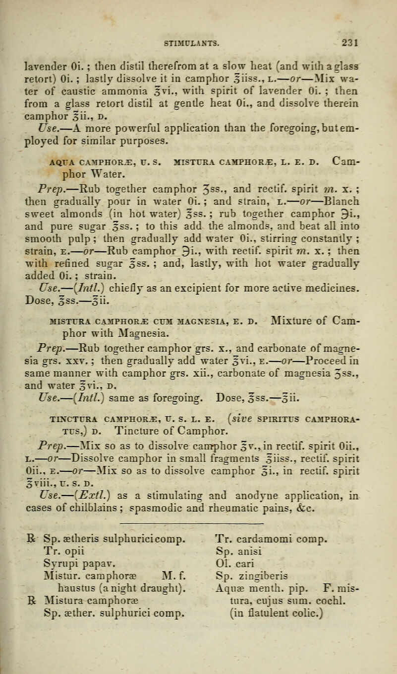 lavender Oi.; then distil therefrom at a slow heat (and with a glass retort) Oi. ; lastly dissolve it in camphor siiss., l.—or—Mix wa- ter of caustic ammonia §vi., with spirit of lavender Oi. ; then from a glass retort distil at gentle heat Oi., and dissolve therein camphor £ii., d. Use.—A more powerful application than the foregoing, but em- ployed for similar purposes. AQEA CAMPHOR.E, U.S. MISTCRA CAMPHOR.E, L. E. D. Cam- phor Water. Prep.—Rub together camphor 3ss., and rectif. spirit m. x. ; then gradually pour in water Oi. ; and strain, l.—or—Blanch sweet almonds (in hot water) §ss.; rub together camphor 9i., and pure sugar 5ss.; to this add the almonds, and beat all into smooth pulp; then gradually add water Oi., stirring constantly ; strain, e.—or—Rub camphor 9i., with rectif. spirit m. x. ; then with refined sugar 5ss. ; and, lastly, with hot water gradually added Oi.; strain. Use.—(Intl.) chiefly as an excipient for more active medicines. Dose, Sss.—^ii. misttra camphors crM magnesia, e. d. Mixture of Cam- phor with Magnesia. Prep.—Rub together camphor grs. x., and carbonate of magne- sia grs. xxv.; then gradually add water oyi-> K.—or—Proceed in same manner with camphor grs. xii., carbonate of magnesia 3SS-) and water 5vi., d. Use.—(Intl.) same as foregoing. Dose, 5ss.—5H. TLNCTERA CAMPHOR.E, V. S. L. E. (site SPIRITrS CAMPHORA- tus,) d. Tincture of Camphor. Prep.—Mix so as to dissolve camphor ov->in rectif. spirit Oii., L.—or—Dissolve camphor in small fragments oii=s-> rectif. spirit Oii., E.—or—Mix so as to dissolve camphor oi., in rectif. spirit 3\iii., r. s. d. Use.—(Extl.) as a stimulating and anodyne application, in cases of chilblains; spasmodic and rheumatic pains. <tc. R Sp. setheris sulphuricicomp. Tr. cardamomi comp. Tr. opii Sp. anisi Syrupi papav. 01. cari Mistur. camphorae M. f. Sp. zingiberis haustus (anight draught). Aquae menth. pip. F. mis- R Mistura camphorae tura, cujus sum. cochl. Sp. aether, sulphurici comp. (in flatulent colic.)