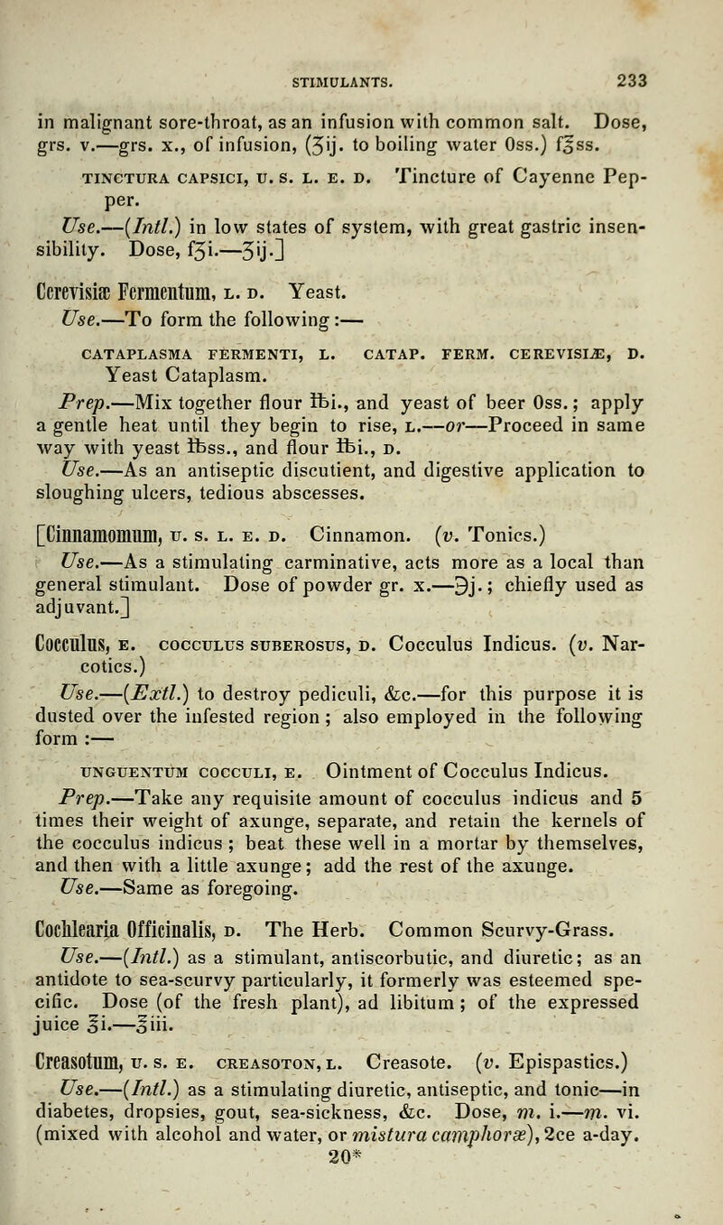 in malignant sore-throat, as an infusion with common salt. Dose, grs. v.—grs. x., of infusion, (3ij. to boiling water Oss.) f£ss. tinctura capsici, u. s. l. e. d. Tincture of Cayenne Pep- per. Use.—{Intl.) in low states of system, with great gastric insen- sibility. Dose, f3i.—3ij.] Ccrevisisc Fermentum, l. d. Yeast. Use.—To form the following:— CATAPLASMA FERMENTI, L. CATAP. FERM. CEREVISI^E, D. Yeast Cataplasm. Prep.—Mix together flour ft>i., and yeast of beer Oss.; apply a gentle heat until they begin to rise, l.—or—Proceed in same way with yeast ifess., and flour ibi., d. Use.—As an antiseptic discutient, and digestive application to sloughing ulcers, tedious abscesses. [Cinnamomum, u. s. l. e. d. Cinnamon, (v. Tonics.) Use.—As a stimulating carminative, acts more as a local than general stimulant. Dose of powder gr. x.—9j.; chiefly used as adjuvant.] CoCClllus, e. cocculus suberosus, d. Cocculus Indicus. (v. Nar- cotics.) Use.—(Extl.) to destroy pediculi, Sic.—for this purpose it is dusted over the infested region ; also employed in the following form :— unguentum cocculi, e. Ointment of Cocculus Indicus. Prep.—Take any requisite amount of cocculus indicus and 5 times their weight of axunge, separate, and retain the kernels of the cocculus indicus ; beat these well in a mortar by themselves, and then with a little axunge; add the rest of the axunge. Use.—Same as foregoing. Coclllearia Officinalis, d. The Herb. Common Scurvy-Grass. Use.—(Intl.) as a stimulant, antiscorbutic, and diuretic; as an antidote to sea-scurvy particularly, it formerly was esteemed spe- cific. Dose (of the fresh plant), ad libitum; of the expressed juice gi.—Jiii. Creasotum, u. s. e. creasoton, l. Creasote. (v. Epispastics.) Use.—(Intl.) as a stimulating diuretic, antiseptic, and tonic—in diabetes, dropsies, gout, sea-sickness, &c. Dose, m. \.—m- vi. (mixed with alcohol and water, or mistura camphorx),2ce a-day. 20*