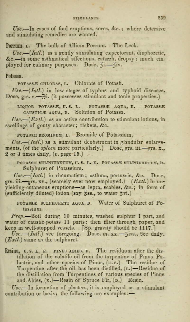 Use.—In cases of foul eruptions, sores, &c.; where detersive and stimulating remedies are wanted. Pomim, l. The bulb of Allium Porrum. The Leek. Use.—(Intl.) as a eently stimulating expectorant, diaphoretic, <fcc.—in some asthmatical affections, catarrh, dropsy; much em- ployed for culinary purposes. Dose, %i.—51T- Potassa. potass-E chloras, l. Chlorate of Potash. Use.—(Intl.) in low stages of typhus and typhoid diseases. Dose, dts. v.—9i. fit possesses stimulant and tonic properties.) LIQUOR POTASS.E, U. S. L. POTAS5.E AQUA, E. POTA5S.E caustics aqua, d. Solution of Potassa. Use.—(Extl.) as an active contribution to stimulant lotions, in swellings of gouty character; rickets, <£:c. potassii BROMiDUM, l. Bromide of Potassium. Use.—(Intl.) as a stimulant deobstruent in glandular enlarge- ments, (of the spleen more particularly.) Dose, grs. iii.—grs. x., 2 or 3 times daily, (v. page 15.) POTASSn SUXPHXRETUM, U. S. L. E. POTASSJE SUXPHURETUM, D. Sulphuret of Potassium. Use.—(Intl.) in rheumatism ; asthma, pertussis, <&:c. Dose, grs. iii.—ors. xv., (scarcely ever now employed.) (Extl.) in un- yielding cutaneous eruptions—as lepra, scabies, <fcc; in form of (sufficiently diluted) lotion (say 5=5., to water ovi.) potassx suxphxreti aqua, d. Water of Sulphuret of Po- tassium. Prep.—Boil during 10 minutes, washed sulphur 1 part, and water of caustic-potass 11 parts; then filter through paper, and keep in well-stopped vessels. [Sp. gravity should be HIT. Use.—(Intl.) see foregoing. Dose, m. xx.—5iss-> -ce daily. (Extl.) same as the sulphuret. Eesina, u. s. l. e. pixus ables, d. The residuum after the dis- tillation of the volatile od from the turpentine of Pinus Pa- lustris, and other species of Pinus, :'r. s.) The residue of Turpentine after the od has been distilled, (l.)—Residue of the distillation from Turpentines of various species of Pinus and Abies, (e.)—Resin of Spruce Fir, (d.) Resin. Use.—In formation of plasters, it is employed as a stimulant contribution or basis; the following are examples:—
