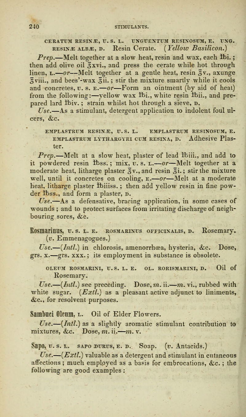 CERATTM RESIX.E, U. S. L. UNGUEXTUM RESIXOSUM, E. UXG. reslx^e albj:, d. Resin Cerate. [Yellow Basilicon.) Prep.—Melt together at a slow heat, resin and wax, each ifei.; then add olive oil sxvi., and press the cerate while hot through linen, l.—or—Melt together at a gentle heat, resin 5v., axunge oviii., and bees'-wax oU- '■> stir the mixture smartly while it cools and concretes, u. s. e.—or—Form an ointment (by aid of heat) from the following:—yellow wax ifei., white resin Ifcii., and pre- pared lard ifeiv.; strain whilst hot through a sieve, d. Use.—As a stimulant, detergent application to indolent foul ul- cers, &c. emplastrum resix-E, r. s. l. emplastrum resixosum, e. emplastrum lythargyri cum resixa, d. Adhesive Plas- ter. Prep.—Melt at a slow heat, plaster of lead ftiii., and add to it powdered resin ifcss.; mix, u. s. l.—or—Melt together at a moderate heat, litharge plaster |;v.,and resin ^i.; stir the mixture well, until it concretes on cooling, e.—or—Melt at a moderate heat, litharge plaster ibiiiss.; then add yellow resin in fine pow- der ibss., and form a plaster, d. Use.—As a defensative, bracing application, in some cases of wounds ; and to protect surfaces from irritating discharge of neigh- bouring sores, &e. Rosmarinus, u. s. l. e. rosmarixus officixalis, d. Rosemary. (», Emmenagogues.) Use.—(Intl.) in chlorosis, amenorrhea, hysteria, &c. Dose, grs. x.—grs. xxx.; its employment in substance is obsolete. OLEUM ROSMARIXI, U.S. L. E. OL. RORISMARIXI, D. Oil of Rosemary. Use.—(Intl.) see preceding. Dose, m. ii.—m. vi., rubbed with white sugar. (ExtI.) as a pleasant active adjunct to liniments, &c, for resolvent purposes. Sambnci Oleum, l. Od of Elder Flowers. Use.—(Intl.) as a slightly aromatic stimulant contribution to mixtures, &c. Dose, m. ii.—?n. v. Sapo, u. s. l. sapo durus, e. d. Soap. (v. Antacids.) Use.—(Extl.) valuable as a detergent and stimulant in cutaneous affections; much employed as a basis for embrocations, &c. ; the following are good examples :