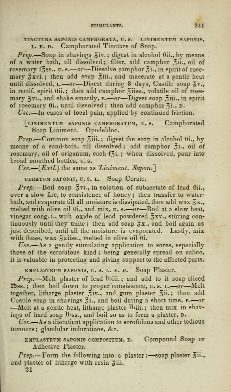 TIXCTURA SAPOXIS CAMPHORATA, V. S. LIXIMENTUM SAPOXIS, l. e. d. Camphorated Tincture of Soap. Prep.—Soap in shavings £iv.; digest in alcohol Oii., hy means of a water bath, till dissolved; filter, add camphor ^ii., oil of rosemary f^ss., r. s.—or—Dissolve camphor 5 i., in spirit of rose- mary £xvi.; then add soap ^iii., and macerate at a gentle heat until dissolved, l.—or—Digest during 3 days, Castile soap 3v., in rectif. spirit Oii.; then add camphor ^iiss., volatile oil of rose- mary %v\., ar|d shake smartly, e.—or—Disrest soap siii., in spirit of rosemary Oi., until dissolved ; then add camphor 31., d. Use.—In cases of local pain, applied by continued friction. [liximextoi sapoxis camphorated, r. s. Camphorated Soap Liniment. Opodeldoc. Prep.—Common soap 5iii. ; digest the soap in alcohol Oi., by means of a sand-bath, till dissolved; add camphor oi., oil of rosemary, oil of origanum, each f3i.; when dissolved, pour into broad mouthed bottles, r. s. Use.—[Extl.) the same as Liniment. SaponJ] ceratum sapoxis, r. s. l. Soap Cerate. Prep.—Boil soap ^vi., in solution of subacetate of lead Oii., over a slow fire, to consistence of honeys then transfer to water- bath, and evaporate till all moisture is dissipated, then add wax 3x., melted with olive oil Oi., and mix, r. s.—or—Boil at a slow heat, vinegar cong. i., with oxide of lead powdered 5xv., stirring con- tinuously until they unite ; then add soap £x., and boil again as just described, until all the moisture is evaporated. Lastly, mix with these, wax o^iiss., melted in olive oil Oi. Use.—As a gently stimulating application to sores, especially those of the scrofulous kind ; being generally spread on calico, it is valuable in protecting and giving support to the affected parts. emplastroi sapoxis, r. s. l. e. d. Soap Plaster. Prep.—Melt plaster of lead ifeiii.; and add to it soap sliced Ibss.; then boil down to proper consistence, r. s. l.—or—Melt together, litharge plaster oiy-i and gum plaster oii>> then add Castile soap in shavings ^i., and boil during a short time, e.—or —Melt at a gentle heat, litharge plaster ifeiii.; then mix in shav- ings of hard soap ibss., and boil so as to form a plaster, d. Use.—As a discutient application to scrofulous and other tedious tumours; glandular indurations, <fcc. emplastrtm sapoxis compositoi, d. Compound Soap or Adhesive Plaster. Prep.—Form the following into a plaster:—soap plaster 3ii., and plaster of litharge with resin 3*iii. 21