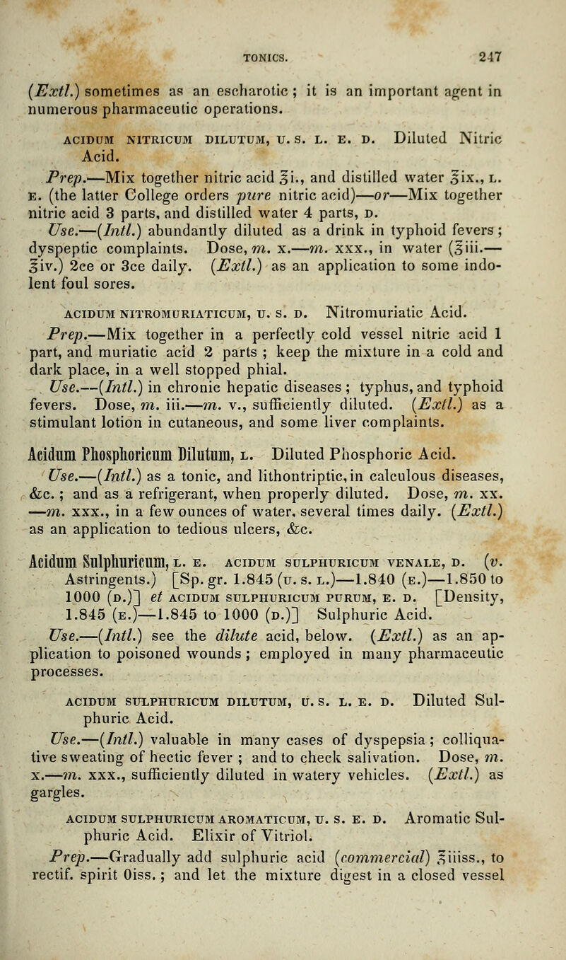 (Extl.) sometimes as an escharotic ; it is an important agent in numerous pharmaceutic operations. acidum nitricum dilutum, u. s. l. E. D. Diluted Nitric Acid. Prep.—Mix together nitric acid %\., and distilled water 5ix., l. e. (the latter College orders pure nitric acid)—or—Mix together nitric acid 3 parts, and distilled water 4 parts, d. Use.—[Intl.) abundantly diluted as a drink in typhoid fevers ; dyspeptic complaints. Dose, m. x.—m. xxx., in water (^iii.— j$iv.) 2ce or 3ce daily. [Extl.) as an application to some indo- lent foul sores. acidum nitromuriaticum, u. s. d. Nitromuriatic Acid. Prep.—Mix together in a perfectly cold vessel nitric acid 1 part, and muriatic acid 2 parts ; keep the mixture in a cold and dark place, in a well stopped phial. Use.—[Intl.) in chronic hepatic diseases; typhus,and typhoid fevers. Dose, m. iii.—m. v., sufficiently diluted. [Extl.) as a stimulant lotion in cutaneous, and some liver complaints. Acidum Phosplioricum Dilutum, l. Diluted Phosphoric Acid. Use.—[Intl.) as a tonic, and lithontriptic,in calculous diseases, &c.; and as a refrigerant, when properly diluted. Dose, m. xx. —m. xxx., in a few ounces of water, several times daily. [Extl.) as an application to tedious ulcers, &c. Acidum Sulphuricum, l. e. acidum sulphuricum venale, d. [v. Astringents.) [Sp. gr. 1.845 (u. s. l.)—1.840 (e.)—1.850 to 1000 (d.)] et acidum sulphuricum purum, e. d. [Density, 1.845 (e.)—1.845 to 1000 (d.)] Sulphuric Acid. Use.—[Intl.) see the dilute acid, below. [Extl.) as an ap- plication to poisoned wounds ; employed in many pharmaceutic processes. acidum sulphuricum dilutum, u.s. l. e. d. Diluted Sul- phuric Acid. Use.—[Intl.) valuable in many cases of dyspepsia ; colliqua- tive sweating of hectic fever ; and to check salivation. Dose, m. x.—m. xxx., sufficiently diluted in watery vehicles. [Extl.) as gargles. acidum sulphuricum aromaticum, u. s. e. d. Aromatic Sul- phuric Acid. Elixir of Vitriol. Prep.—Gradually add sulphuric acid [commercial) oiiiss., to rectif. spirit Oiss.; and let the mixture digest in a closed vessel