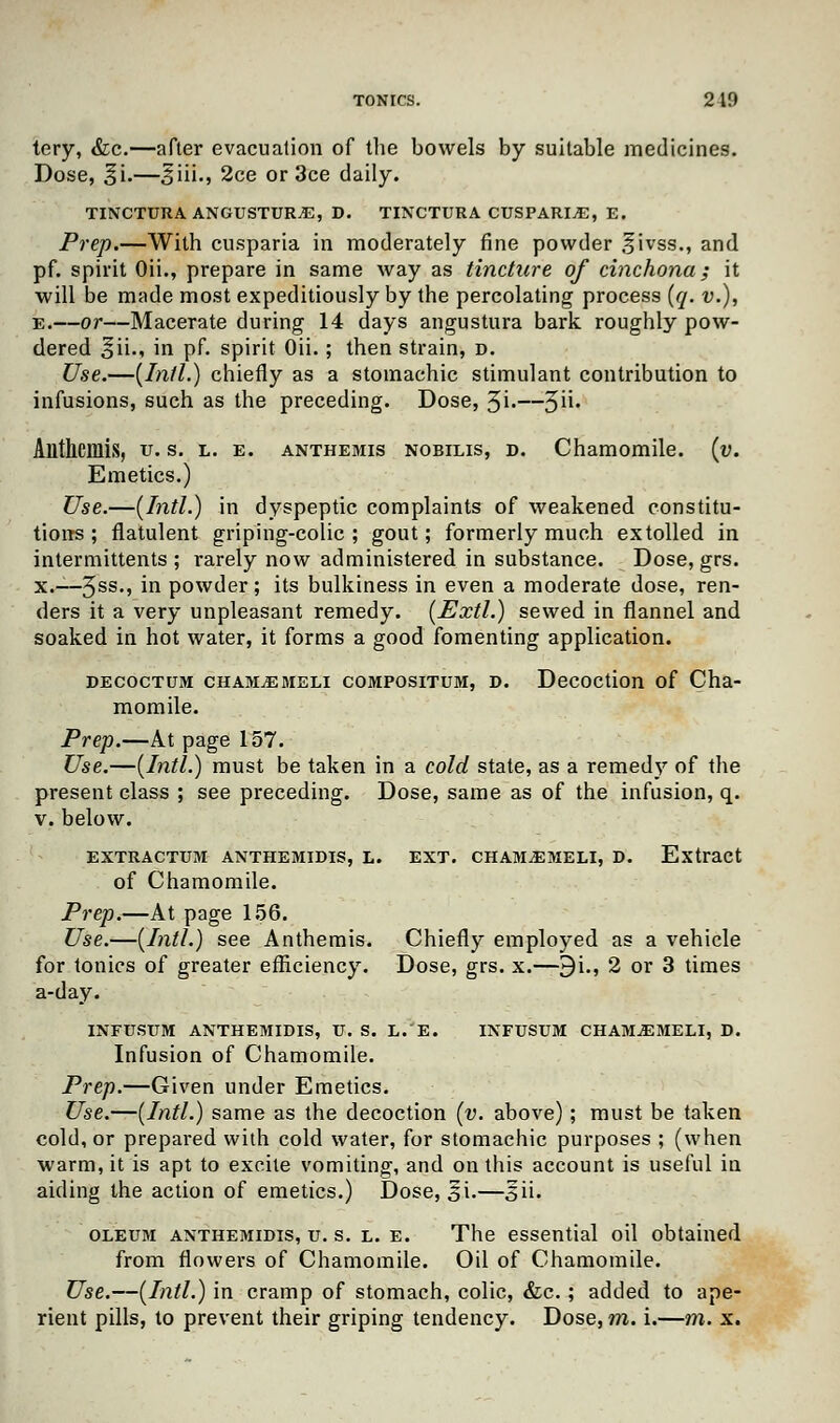 tery, &c.—after evacuation of the bowels by suitable medicines. Dose, ^i.—5iii., 2ce or 3ce daily. TINCTUKA ANGUSTUR.E, D. TINCTURA CUSPARI.E, E. Prep.—With cusparia in moderately fine powder ;f ivss., and pf. spirit Oii., prepare in same way as tincture of cinchona; it will be made most expeditiously by the percolating process (q. v.), e.—or—Macerate during 14 days angustura bark roughly pow- dered o^i-i in pf- spirit Oii. ; then strain, d. Use.—(Intl.) chiefly as a stomachic stimulant contribution to infusions, such as the preceding. Dose, 3i»—5U» Alllhcmis, u. s. l. e. anthemis nobilis, d. Chamomile, (v. Emetics.) Use.—(Intl.) in dyspeptic complaints of weakened constitu- tions ; flatulent griping-colic ; gout; formerly much extolled in intermittents ; rarely now administered in substance. Dose, grs. x.—5ss., in powder; its bulkiness in even a moderate dose, ren- ders it a very unpleasant remedy. (Extl.) sewed in flannel and soaked in hot water, it forms a good fomenting application. decoctum cham^emeli compositum, d. Decoction of Cha- momile. Prep.—At page 157. Use.—(Intl.) must be taken in a cold state, as a remedy of the present class ; see preceding. Dose, same as of the infusion, q. v. below. EXTRACTUM ANTHEMIDIS, L. EXT. CHAM.EMELI, D. Extract of Chamomile. Prep.—At page 156. Use.—(Intl.) see Anthemis. Chiefly employed as a vehicle for tonics of greater efficiency. Dose, grs. x.—9i., 2 or 3 times a-day. INFUSTTM ANTHEMIDIS, V. S. L.'E. INFUSUM CHAMJEMELI, D. Infusion of Chamomile. Prep.—Given under Emetics. Use.—(Intl.) same as the decoction (v. above) ; must be taken cold, or prepared with cold water, for stomachic purposes ; (when warm, it is apt to excite vomiting, and on this account is useful in aiding the action of emetics.) Dose, si.—,§ii. oleum anthemidis, u. s. l. e. The essential oil obtained from flowers of Chamomile. Oil of Chamomile. Use.—(Intl.) in cramp of stomach, colic, &c.; added to ape- rient pills, to prevent their griping tendency. Dose, m. i.—m. x.