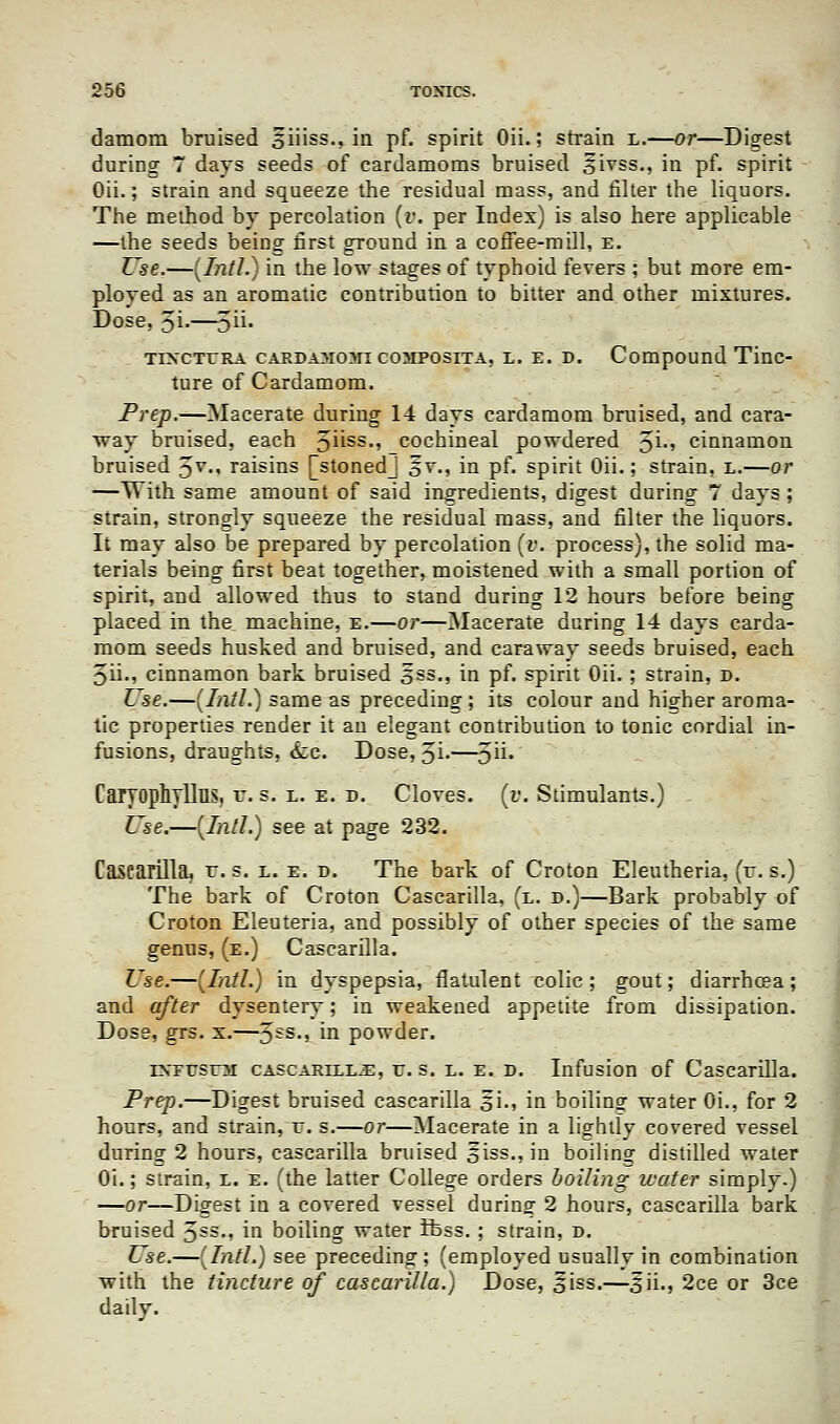 damom bruised 5iiiss.> in pf. spirit Oii.; strain l.—or—Digest during 7 days seeds of cardamoms bruised sivss., in pf. spirit Oii.; strain and squeeze the residual mass, and filter the liquors. The method by percolation (v. per Index) is also here applicable —the seeds being first ground in a coffee-mdl, e. Use.—(Intl.) in the low stages of typhoid fevers ; but more em- ployed as an aromatic contribution to bitter and other mixtures. Dose, 5i-—oii. TrxcTrRA cardamomi composita, l. e. d. Compound Tinc- ture of Cardamom. Prep.—Macerate during 14 days cardamom bruised, and cara- way bruised, each 5uss-> cochineal powdered 3i., cinnamon bruised 5v-« raisins [stonedj §v., in pf. spirit Oii.; strain, l.—or —With same amount of said ingredients, digest during 7 days ; strain, strongly squeeze the residual mass, and filter the liquors. It may also be prepared by percolation (v. process), the solid ma- terials being first beat together, moistened with a small portion of spirit, and allowed thus to stand during 12 hours before being placed in the machine, e.—or—Macerate during 14 days carda- mom seeds husked and bruised, and caraway seeds bruised, each 5ii., cinnamon bark bruised oss-» in pf. spirit Oii. ; strain, d. Use.—(Intl.) same as preceding ; its colour and higher aroma- tic properties render it an elegant contribution to tonic cordial in- fusions, draughts, <fec. Dose, Ji-—5U* CarTOphyllus. v. s. l. e. r>. Cloves. (i\ Stimulants.) Use.—(Intl.) see at page 232. Cascarilla, r. s. l. e. d. The bark of Croton Eleutheria, (it. s.) The bark of Croton Cascarilla, (l. d.)—Bark probably of Croton Eleuteria, and possibly of other species of the same genus, (e.) Cascarilla. Use.—(Intl.) in dyspepsia, flatulent rolie; gout; diarrhoea; and after dysentery; in weakened appetite from dissipation. Dose, grs. x.—5£S,» m powder. rNTUsrai CASCARECE.E, u. s. l. e. D. Infusion of Cascarilla. Prep.—Digest bruised cascarilla §i., in boiling water Oi., for 2 hours, and strain, v. s.—or—Macerate in a lightly covered vessel during 2 hours, cascarilla bruised 5iss.,in boiling distilled water Oi.; strain, l. e. (the latter College orders boiling water simply.) —or—Digest in a covered vessel during 2 hours, cascarilla bark bruised 5ss-» m boiling water Ifcss. ; strain, x>. Use.—(Intl.) see preceding; (employed usually in combination with the tincture of cascarilla.) Dose, 5iss.—^ii., 2ce or 3ce daily.