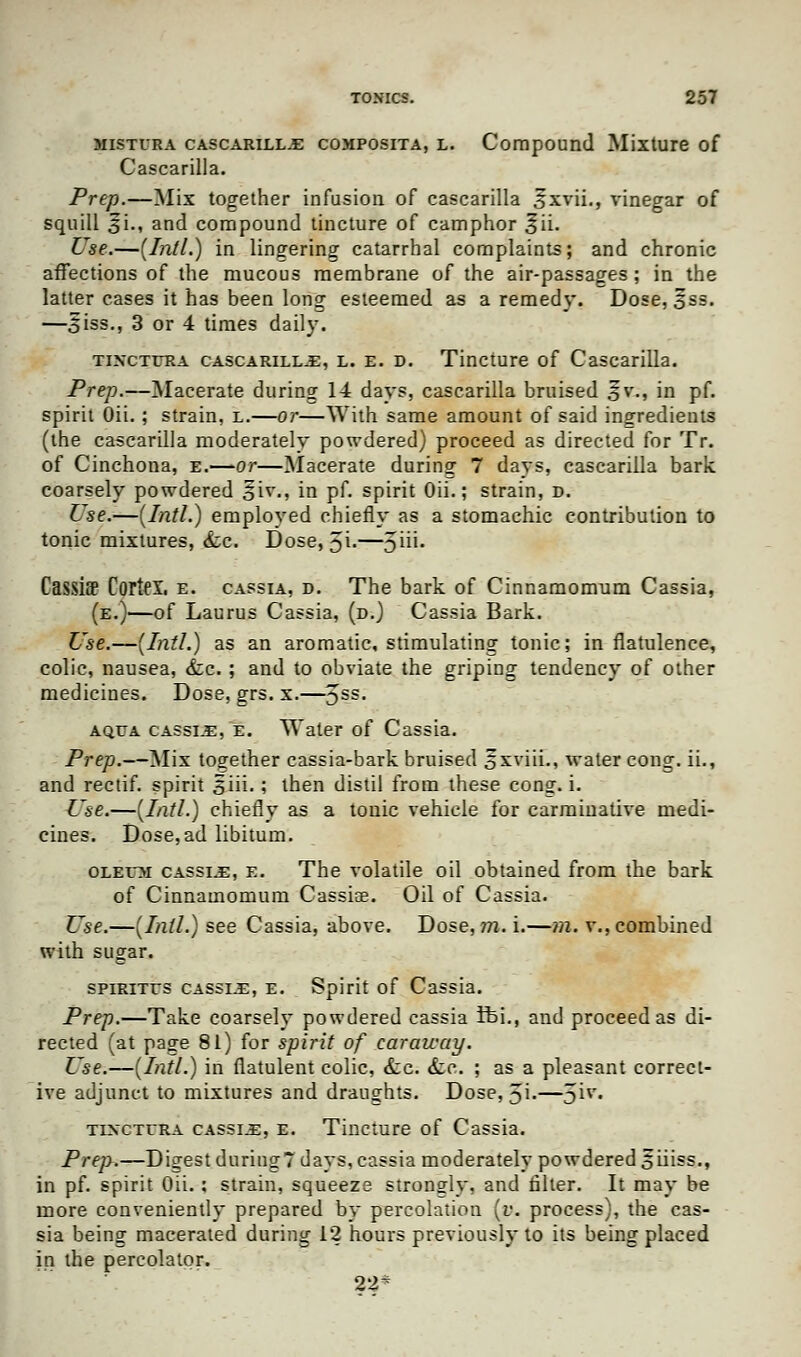 mistura cascarilla composita, l. Compound Mixture of Cascarilla. Prep.—Mix together infusion of cascarilla ^xvii., vinegar of squill s'i., and compound tincture of camphor ^ii. Use.—{Intl.) in lingering catarrhal complaints; and chronic affections of the mucous membrane of the air-passages; in the latter cases it has been long esteemed as a remedy. Dose, 3ss. —Siss., 3 or 4 times daily. tixctura cascarilla, l. e. d. Tincture of Cascarilla. Prep.—Macerate during 14 days, cascarilla bruised jfv., in pf. spirit Oii.; strain, l.—or—With same amount of said ingredients (the cascarilla moderately powdered) proceed as directed for Tr. of Cinchona, e.—or—Macerate during 7 days, cascarilla bark, coarsely powdered §!▼., in pf. spirit Oii.; strain, d. Use.—(Intl.) employed chiefly as a stomachic contribution to tonic mixtures, &c. Dose, 5i-—Ju*- Cassiff Cortei, e. cassia, d. The bark of Cinnamomum Cassia, (e.)—of Laurus Cassia, (d.) Cassia Bark. Use.—(Intl.) as an aromatic, stimulating tonic; in flatulence, colic, nausea, &c. ; and to obviate the griping tendency of other medicines. Dose, grs. x.—3SS- ao.ua cassia, e. Water of Cassia. Prep.—Mix together cassia-bark bruised oxviii., water cong. ii., and rectif. spirit 3iii.; then distil from these cong. i. Use.—(Intl.) chiefly as a tonic vehicle for carminative medi- cines. Dose,ad libitum. oleem cassia, e. The volatile oil obtained from the bark of Cinnamomum Cassia?. Oil of Cassia. Use.—(Intl.) see Cassia, above. Dose, m. i.—m. v., combined with sugar. spirites cassia, e. Spirit of Cassia. Prep.—Take coarsely powdered cassia Ifci., and proceed as di- rected (at page 81) for spirit of caraway. Use.—(Intl.) in flatulent colic, &c. <fcc. ; as a pleasant correct- ive adjunct to mixtures and draughts. Dose, 5i.—3**« tixctura cassia, e. Tincture of Cassia. Prep.—Digest during? days, cassia moderately powdered 5iiiss., in pf. spirit Oii.: strain, squeeze strongly, and filter. It may be more conveniently prepared by percolation (v. process), the cas- sia being macerated during 12 hours previously to its being placed in the percolator. 22^