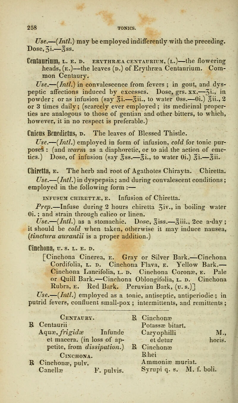 Use.—(Intl.) may be employed indifferently with the preceding. Dose, 5i.—ess. Centauriuin, l. e. d. erythr.ea cextaurittm, (l.)—the flowering heads, (e.)—the leaves (d.) of Erythraea Centaurium. Com- mon Centaury. Use.—(Intl.) in convalescence from fevers ; in gout, and dys- peptic affections induced by excesses. Dose, grs. xx.—^\., in powder; or as infusion (say §i.—3ii., to water Oss.—Oi.) oii-» 2 or 3 times daily; (scarcely ever employed; its medicinal proper- ties are analogous to those of gentian and other bitters, to which, however, it in no respect is preferable.) Cnicns Benedictns, d. The leaves of Blessed Thistle. Use.—(Intl.) employed in form of infusion, cold for tonic pur- poses : (and warm as a diaphoretic, or to aid the action of eme- tics.) Dose, of infusion (say §ss.—£i., to water Oi.) 31.—3ii. Chiretta, e. The herb and root of Agathotes Chirayta. Chiretta. Use.—(Intl.) in dyspepsia; and during convalescent conditions; employed in the following form :— estusttsi chiretta, e. [nfusion of Chiretta. Prep.—Infuse during 2 hours chiretta 3iv., in boiling water Oi.; and strain through calico or linen. Use.—(Intl.) as a stomachic. Dose, siss.—§iii., 2ce a-day ; it should be cold when taken, otherwise it may induce nausea, (tinctura auranlii is a proper addition.) Cinchona, v. s. l. e. d. [Cinchona Cinerea, e. Gray or Silver Bark.—Cinchona Cordifolia, l. d. Cinchona Flava, e. Yellow Bark.— Cinchona Lancifolia, l. d. Cinchona Coronae, e. Pale or Quill Bark.—Cinchona Oblongifolia, l. d. Cinchona Rubra, e. Red Bark. Peruvian Bark, (v. s.)] Use.—(Intl.) employed as a tonic, antiseptic, antiperiodic ; in putrid fevers, confluent small-pox ; intermitlents, and remittents ; Centaury. R Cinchona? R Centaurii Potassae bitart. Aquae, frigidse Infunde Caryophilli M., et macera. (in loss of ap- et detur horis. petite, from dissipation.) R Cinchonas Cinchona. Rhei R Cinchona?, pulv. Ammonias muriat. Canellae F. pulvis. Syrupi q. s. M, f. boli.