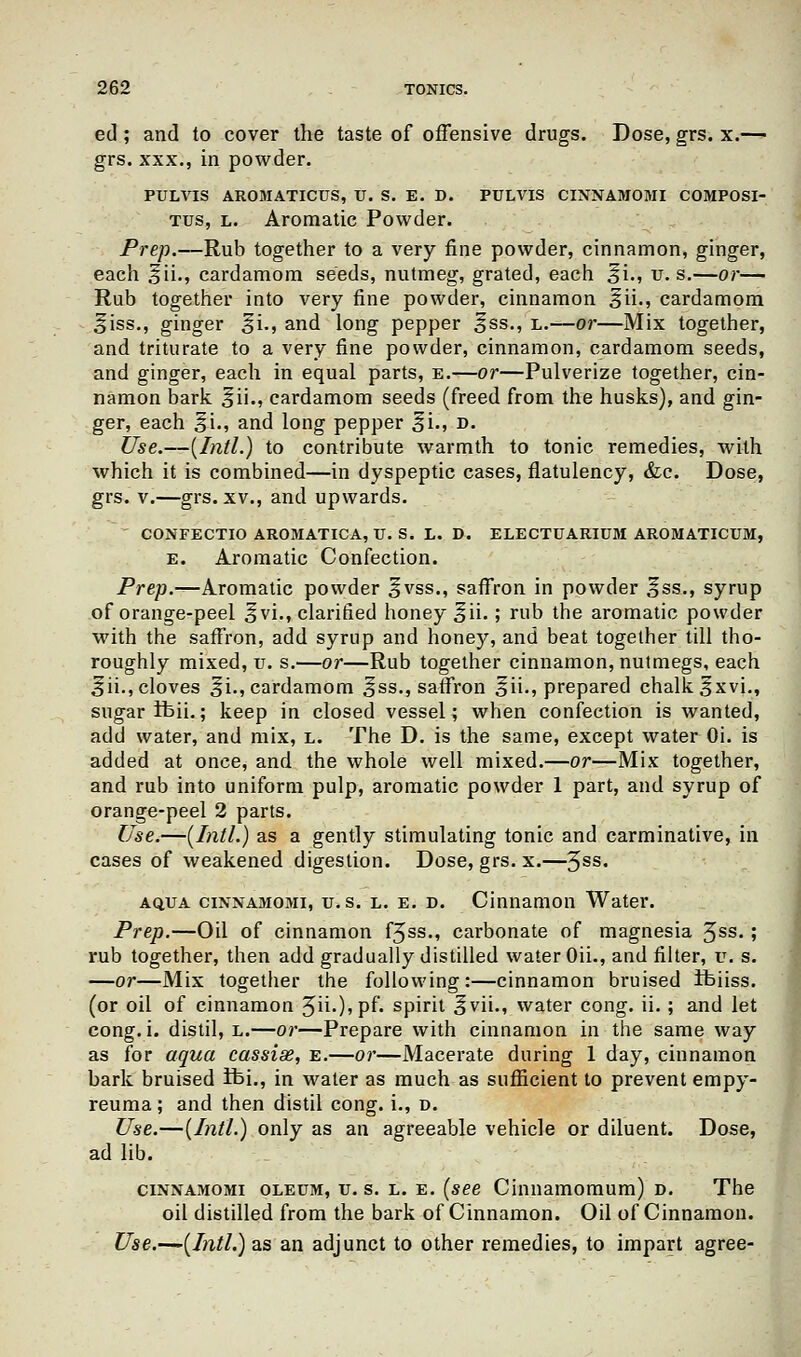 ed ; and to cover the taste of offensive drugs. Dose, grs. x.—• grs. xxx., in powder. PULVIS AROMATICUS, IT. S. E. D. PULVIS CINNAMOMI COMPOSI- Tus, l. Aromatic Powder. Prep.—Rub together to a very fine powder, cinnamon, ginger, each ^ii., cardamom seeds, nutmeg, grated, each ^i., u. s.—or— Rub together into very fine powder, cinnamon ^ii., cardamom ^iss., ginger ^i., and long pepper 3ss., l.—or—Mix together, and triturate to a very fine powder, cinnamon, cardamom seeds, and ginger, each in equal parts, e.—or—Pulverize together, cin- namon bark ^ii., cardamom seeds (freed from the husks), and gin- ger, each gi., and long pepper ^i., d. Use.—(Intl.) to contribute warmth to tonic remedies, with which it is combined—in dyspeptic cases, flatulency, &c. Dose, grs. v.—grs. xv., and upwards. ' CONFECTIO AROMATICA, U. S. L. D. ELECTUARIDM AROMATICTJM, e. Aromatic Confection. Prep.—Aromatic powder ^vss., saffron in powder Ess., syrup of orange-peel 3vi., clarified honey ^ii-; rub the aromatic powder with the saffron, add syrup and honey, and beat together till tho- roughly mixed, v. s.—or—Rub together cinnamon, nutmegs, each 5ii., cloves ^i., cardamom ^ss., saffron ^ii-j prepared chalk $xvi., sugar tbii.; keep in closed vessel; when confection is wanted, add water, and mix, l. The D. is the same, except water Oi. is added at once, and the whole well mixed.—or—Mix together, and rub into uniform pulp, aromatic powder 1 part, and syrup of orange-peel 2 parts. Use.—(Intl.) as a gently stimulating tonic and carminative, in cases of weakened digestion. Dose, grs. x.—3ss. ao.ua cinnamomi, u.s. l. e. d. Cinnamon Water. Prep.—Oil of cinnamon f3ss., carbonate of magnesia 3ss. ; rub together, then add gradually distilled water Oii., and filter, u. s. —or—Mix together the following:—cinnamon bruised ifeiiss. (or oil of cinnamon 3ii.),pf. spirit ^vii., water cong. ii.; and let cong. i. distil, l.—or—Prepare with cinnamon in the same way as for aqua cassise, e.—or—Macerate during 1 day, cinnamon bark bruised ifei., in water as much as sufficient to prevent empy- reuma; and then distil cong. i., d. Use.—(Intl.) only as an agreeable vehicle or diluent. Dose, ad lib. cinnamomi oleum, u. s. l. e. (see Cinnamomum) d. The oil distilled from the bark of Cinnamon. Oil of Cinnamon. Use.—(Intl.) as an adjunct to other remedies, to impart agree-