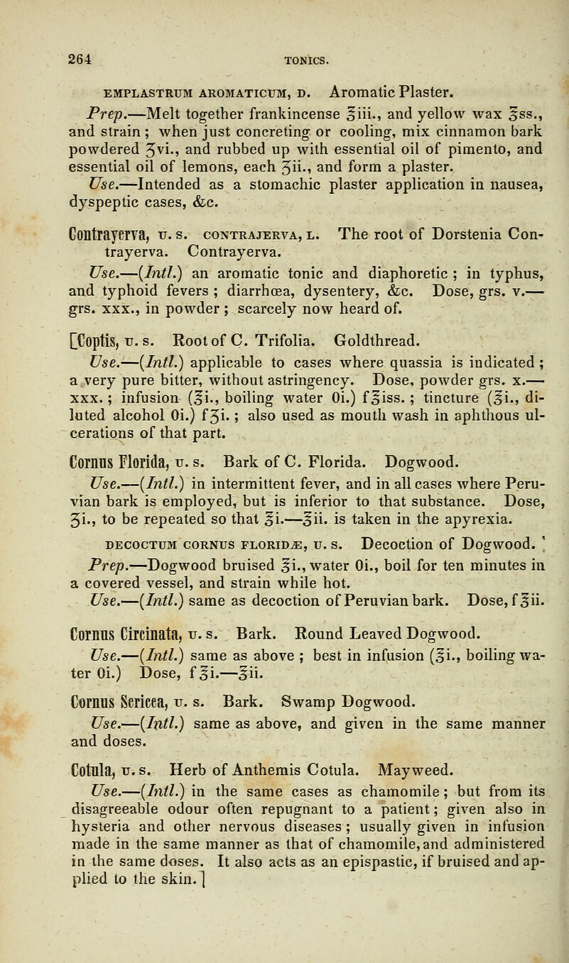 emplastrtjm AROMATicuM, d. Aromatic Plaster. Prep.—Melt together frankincense ^iii., and yellow wax ^ss., and strain ; when just concreting or cooling, mix cinnamon bark powdered ^vi., and rubbed up with essential oil of pimento, and essential oil of lemons, each 3ii., and form a plaster. Use.—Intended as a stomachic plaster application in nausea, dyspeptic cases, &c. Contrayerva, v. s. contrajerva, l. The root of Dorstenia Con- trayerva. Contrayerva. Use.—(Intl.) an aromatic tonic and diaphoretic ; in typhus, and typhoid fevers ; diarrhoea, dysentery, &c. Dose, grs. v.— grs. xxx., in powder ; scarcely now heard of. [Coptis, tr. s. Root of C. Trifolia. Goldthread. Use.—(Intl.) applicable to cases where quassia is indicated ; a very pure bitter, without astringency. Dose, powder grs. x.— xxx.; infusion (^i., boiling water Oi.) f^iss. ; tincture (^i., di- luted alcohol Oi.) f %i.; also used as mouth wash in aphthous ul- cerations of that part. CorilTIS Florida, u. s. Bark of C. Florida. Dogwood. Use.—(Intl.) in intermittent fever, and in all cases where Peru- vian bark is employed, but is inferior to that substance. Dose, 3i., to be repeated so that ^i.—3ii. is taken in the apyrexia. decoctum corntjs florid^, u. s. Decoction of Dogwood. ' Prep.—Dogwood bruised ^i., water Oi., boil for ten minutes in a covered vessel, and strain while hot. Use.—(Intl.) same as decoction of Peruvian bark. Dose, f^ii. Comus Circinata, u. s. Bark. Round Leaved Dogwood. Use.—(Intl.) same as above ; best in infusion (^i., boiling wa- ter Oi.) Dose, f ^i.—^ii. Coi'MlS Sericea, v. s. Bark. Swamp Dogwood. Use.—(Intl.) same as above, and given in the same manner and doses. Cotula, v. s. Herb of Anthemis Cotula. Mayweed. Use.—(Intl.) in the same cases as chamomile; but from its disagreeable odour often repugnant to a patient; given also in hysteria and other nervous diseases ; usually given in infusion made in the same manner as that of chamomile, and administered in the same doses. It also acts as an epispastic, if bruised and ap- plied to the skin.]