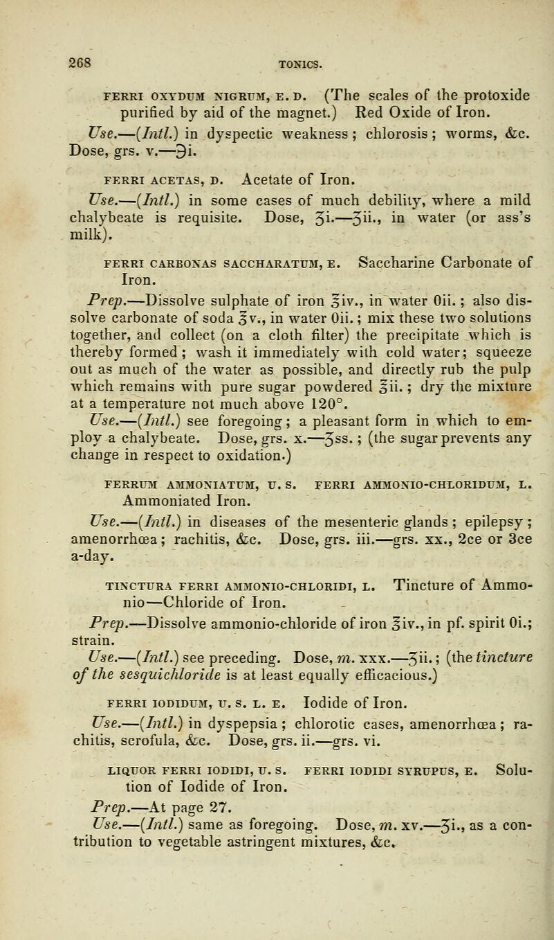 ferri oxydum nigrum, e. d. (The scales of the protoxide purified by aid of the magnet.) Red Oxide of Iron. Use.—{Intl.) in dyspectic weakness ; chlorosis ; worms, &c. Dose, grs. v.—9i. ferri acetas, d. Acetate of Iron. Use.—[Intl.) in some cases of much debility, where a mild chalybeate is requisite. Dose, ^'\.—^n., in water (or ass's milk). ferri carbonas saccharatum, e. Saccharine Carbonate of Iron. Prep.—Dissolve sulphate of iron 5iv., in water Oii.; also dis- solve carbonate of soda ^v., in water Oii.; mix these two solutions together, and collect (on a cloth filter) the precipitate which is thereby formed; wash it immediately with cold water; squeeze out as much of the water as possible, and directly rub the pulp which remains with pure sugar powdered ^ii.; dry the mixture at a temperature not much above 120°. Use.—(Intl.) see foregoing; a pleasant form in which to em- ploy a chalybeate. Dose, grs. x.—3SS-> (tne sugar prevents any change in respect to oxidation.) FERRtTM AMMONIATUM, V. S. FERRI AMMONIO-CHLORIDUM, L. Ammoniated Iron. Use.—(Intl.) in diseases of the mesenteric glands ; epilepsy ; amenorrhoea; rachitis, &c. Dose, grs. iii.—grs. xx., 2ce or 3ce a-day. tinctura ferri ammonio-chloridi, l. Tincture of Ammo- nio—Chloride of Iron. Prep.—Dissolve ammonio-chloride of iron §iv.,in pf. spirit 0i.; strain. Use.—(Intl.) see preceding. Dose, m. xxx.—$u.; (the tincture of the sesqvichloride is at least equally efficacious.) ferri iodidum, u. s. l. e. Iodide of Iron. Use.—(Intl.) in dyspepsia ; chlorotic cases, amenorrhoea ; ra- chitis, scrofula, &c. Dose, grs. ii.—grs. vi. LIQUOR FERRI IODIDI, U. S. FERRI IODIDI SYRT/PUS, E. Solu- tion of Iodide of Iron. Prep.—At page 27. Use.—(Intl.) same as foregoing. Dose, m. xv.—${., as a con- tribution to vegetable astringent mixtures, &c.