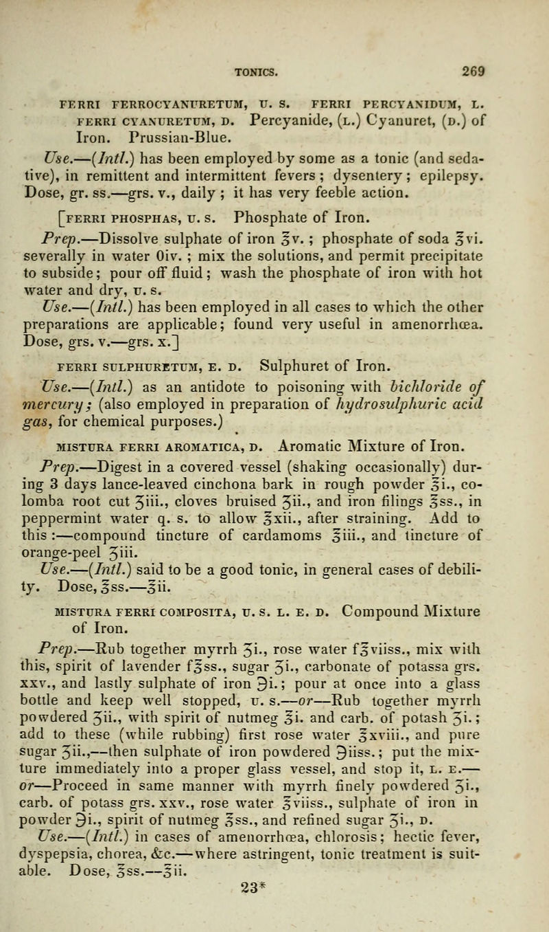 FERRI FERROCYANURETUM, U. S. FERRI PERCYAXIDUM, L. ferri cyanuretum, D. Percyanide, (l.) Cyanuret, (d.) of Iron. Prussian-Blue. Use.—(Intl.) has been employed by some as a tonic (and seda- tive), in remittent and intermittent fevers; dysentery; epilepsy. Dose, gr. ss„—grs. v., daily ; it has very feeble action. [ferri phosphas, u. s. Phosphate of Iron. Prep.—Dissolve sulphate of iron ^v. ; phosphate of soda fvi. severally in water Oiv. ; mix the solutions, and permit precipitate to subside; pour off fluid; wash the phosphate of iron with hot water and dry, v. s. Use.—(Intl.) has been employed in all cases to which the other preparations are applicable; found very useful in amenorrhcea. Dose, grs. v.—grs. x.] ferri sulphuretum, e. d. Sulphuret of Iron. Use.—(Intl.) as an antidote to poisoning with bichloride of mercury; (also employed in preparation of hydro sulphuric acid gas, for chemical purposes.) mistura ferri aromatica, d. Aromatic Mixture of Iron. Prep.—Digest in a covered vessel (shaking occasionally) dur- ing 3 days lance-leaved cinchona bark in rough powder 3i., co- lomba root cut 3iii., cloves bruised 3ii., and iron filings 5ss., in peppermint water q. s. to allow ^xii., after straining. Add to this :—compound tincture of cardamoms ffiii., and tincture of orange-peel 3iii. Use.—(Intl.) said to be a good tonic, in general cases of debili- ty. Dose, ^ss.—%\\. mistura ferri cojiposita, u. s. l. e. d. Compound Mixture of Iron. Prep.—Rub together myrrh 5i-» rose water fsviiss., mix with this, spirit of lavender fSss., sugar %i., carbonate of potassa grs. xxv., and lastly sulphate of iron 9i.; pour at once into a glass bottle and keep well stopped, u. s.—or—Rub together myrrh powdered 5ii.» with spirit of nutmeg Si. and carb. of potash $\.; add to these (while rubbing) first rose water ^xviii., and pure sugar 3ii.,—then sulphate of iron powdered 9iiss.; put the mix- ture immediately into a proper glass vessel, and stop it, l. e.— or—Proceed in same manner with myrrh finely powdered 5'm carb. of potass grs. xxv., rose water 5viiss., sulphate of iron in powder 9i., spirit of nutmeg sss., and refined sugar $]., d. Use.—(Intl.) in cases of amenorrhoea, chlorosis; hectic fever, dyspepsia, chorea, &c.— where astringent, tonic treatment is suit- able. Dose, Sss.—§ii. 23*