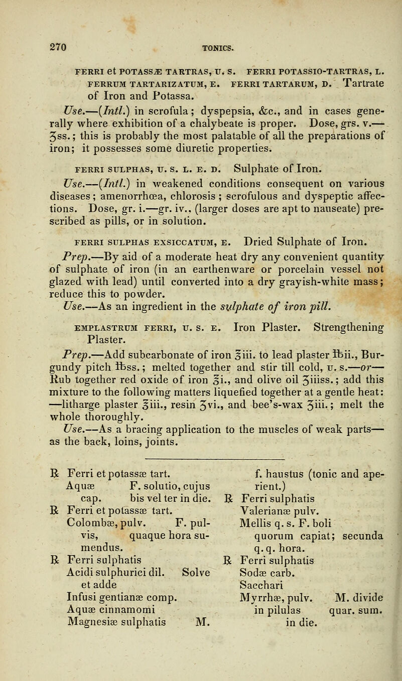 FERRI et POTASSvE TARTRAS, V. S. FERRI POTASSIO-TARTRAS, L. FERRUM TARTARIZATUM, E. FERRI TARTARUM, D. Tartrate of Iron and Potassa. Use.—(Intl.) in scrofula; dyspepsia, &c, and in cases gene- rally where exhibition of a chalybeate is proper. Dose, grs. v.— 5ss.; this is probably the most palatable of all the preparations of iron; it possesses some diuretic properties. ferri sulphas, u. s. l. e. D. Sulphate of Iron. Use.—(Intl.) in weakened conditions consequent on various diseases; amenorrhcea, chlorosis ; scrofulous and dyspeptic affec- tions. Dose, gr. i.—gr. iv., (larger doses are apt to nauseate) pre- scribed as pills, or in solution. ferri sulphas exsiccatum, e. Dried Sulphate of Iron. Prep.—By aid of a moderate heat dry any convenient quantity of sulphate of iron (in an earthenware or porcelain vessel not glazed with lead) until converted into a dry grayish-white mass; reduce this to powder. Use.—As an ingredient in the sulphate of iron pill. emplastrum ferri, u. s. e. Iron Plaster. Strengthening Plaster. Prep.—Add subcarbonate of iron §iii. to lead plaster fbii., Bur- gundy pitch ibss.; melted together and stir till cold, u. s.—or— Rub together red oxide of iron ^i., and olive oil 3iiiss.; add this mixture to the following matters liquefied together at a gentle heat: —litharge plaster 3iii., resin 3vi., and bee's-wax 3ui.; melt the whole thoroughly. Use.—As a bracing application to the muscles of weak parts— as the back, loins, joints. R Ferri etpotassse tart. f. haustus (tonic and ape- Aquae F. solutio, cujus rient.) cap. bis vel ter in die. R Ferri sulphatis R Ferri et potassae tart. Valerianae pulv. Colombae, pulv. F. pul- Mellis q. s. F. boli vis, quaque hora su- quorum capiat; secunda mendus. q.q. hora. R Ferri sulphatis R Ferri sulphatis Acidisulphuricidil. Solve Sodae carb. et adde Sacchari Infusi gentianae comp. Myrrhae, pulv. M. divide Aquae cinnamomi in pilulas quar. sum. Magnesiae sulphatis M. in die.