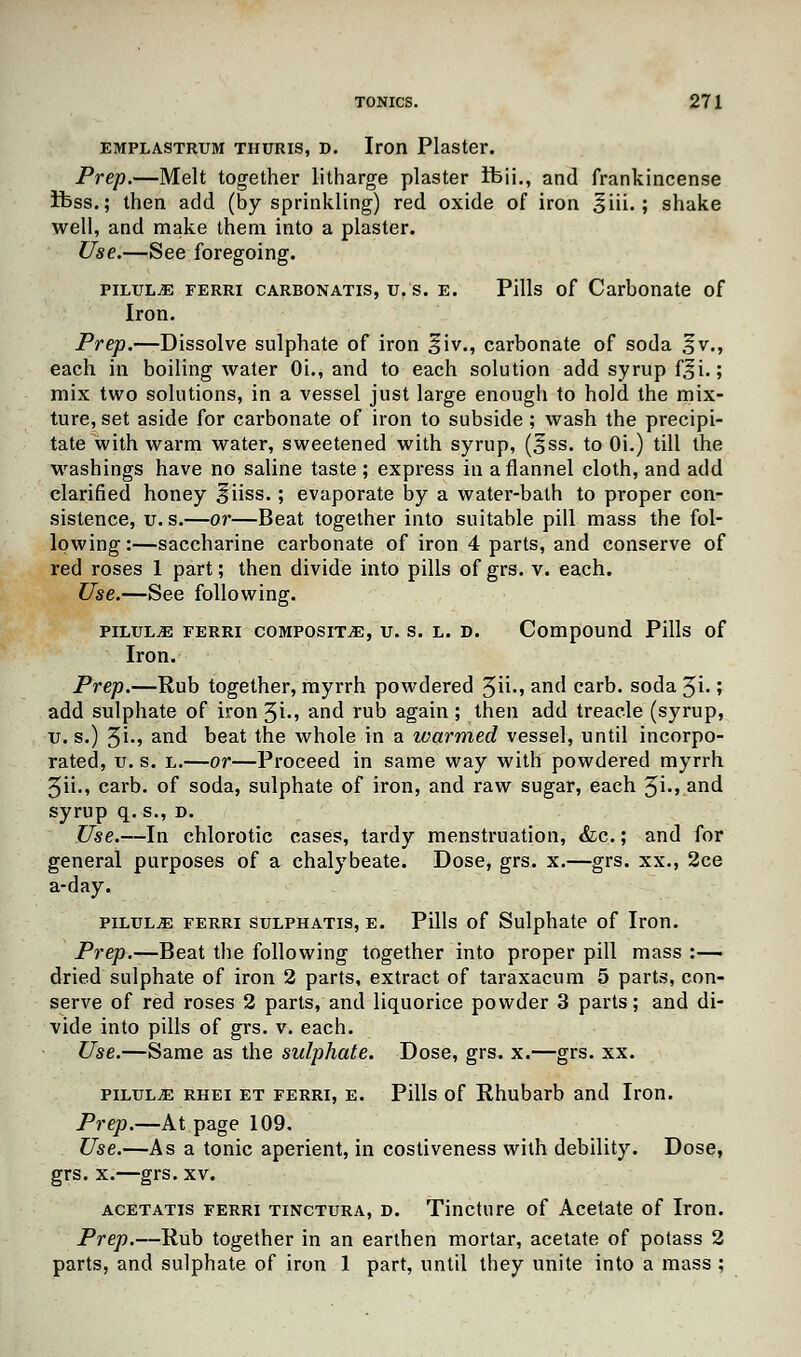 emplastrum thuris, d. Iron Plaster. Prep.—Melt together litharge plaster ifeii., and frankincense ifcss.; then add (by sprinkling) red oxide of iron §iii.; shake well, and make them into a plaster. Use.—See foregoing. pilule ferri carbonatis, u. s. e. Pills of Carbonate of Iron. Prep.—Dissolve sulphate of iron liv., carbonate of soda §v., each in boiling water Oi., and to each solution add syrup f^i.; mix two solutions, in a vessel just large enough to hold the mix- ture, set aside for carbonate of iron to subside ; wash the precipi- tate with warm water, sweetened with syrup, (§ss. to Oi.) till the ■washings have no saline taste ; express in a flannel cloth, and add clarified honey ^iiss.; evaporate by a water-bath to proper con- sistence, u.s.—or—Beat together into suitable pill mass the fol- lowing :—saccharine carbonate of iron 4 parts, and conserve of red roses 1 part; then divide into pills of grs. v. each. Use.—See following. pilule ferri composite, u. s. l. d. Compound Pills of Iron. Prep.—Rub together, myrrh powdered 3ii., and carb. soda Ji.; add sulphate of iron 3i-> and rub again; then add treacle (syrup, v. s.) 5i-» and beat the whole in a warmed vessel, until incorpo- rated, u. s. l.—or—Proceed in same way with powdered myrrh 3ii., carb. of soda, sulphate of iron, and raw sugar, each 3i-> and syrup q. s., d. Use.—In chlorotic cases, tardy menstruation, &c.; and for general purposes of a chalybeate. Dose, grs. x.—grs. xx., 2ce a-day. pilules ferri sulphatis, e. Pills of Sulphate of Iron. Prep.—Beat the following together into proper pill mass :— dried sulphate of iron 2 parts, extract of taraxacum 5 parts, con- serve of red roses 2 parts, and liquorice powder 3 parts; and di- vide into pills of grs. v. each. Use.—Same as the sulphate. Dose, grs. x.—grs. xx. pilule rhei et ferri, e. Pills of Rhubarb and Iron. Prep.—At page 109. Use.—As a tonic aperient, in costiveness with debility. Dose, grs. x.—grs. xv. acetatis ferri tinctura, d. Tincture of Acetate of Iron. Prep.—Rub together in an earthen mortar, acetate of potass 2 parts, and sulphate of iron 1 part, until they unite into a mass ;