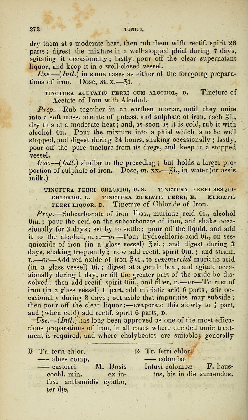 dry them at a moderate heat, then rub them with rectif. spirit 26 parts; digest the mixture in a well-stopped phial during 7 days, agitating it occasionally; lastly, pour off the clear supernatant liquor, and keep it in a well-closed vessel. Use.—[Intl.) in same cases as either of the foregoing prepara- tions of iron. Dose, m. x.—%i. TINCTURA ACETATIS FERRI CXJM ALCOHOL, D. Tincture of Acetate of Iron with Alcohol. Prep.—Rub together in an earthen mortar, until they unite into a soft mass, acetate of potass, and sulphate of iron, each ^i., dry this at a moderate heat; and, as soon as it is cold, rub it with alcohol Oii. Pour the mixture into a phial which is to be well stopped, and digest during 24 hours, shaking occasionally ; lastly, pour off the pure tincture from its dregs, and keep in a stopped vessel. Use.—(Intl.) similar to the preceding ; but holds a larger pro- portion of sulphate of iron. Dose, m. xx.—%i., in water (or ass's milk.) TINCTURA FERRI CHLORIDI, U. S. TINCTURA FERRI SESQUI- CHLORIDI, L. TINCTURA MURIATIS FERRI, E. MURIATIS ferri liquor, d. Tincture of Chloride of Iron. Prep.—Subcarbonate of iron ibss., muriatic acid Oi., alcohol Oiii.; pour the acid on the subcarbonate of iron, and shake occa- sionally for 3 days; set by to settle ; pour off the liquid, and add it to the alcohol, u. s.—or—Pour hydrochloric acid Oi., on ses- quioxide of iron (in a glass vessel) £vi.; and digest during 3 days, shaking frequently ; now add rectif. spirit Oiii. ; and strain, l.—or—Add red oxide of iron ^vi., to commercial muriatic acid (in a glass vessel) Oi.; digest at a gentle heat, and agitate occa- sionally during 1 day, or till the greater part of the oxide be dis- solved; then add rectif. spirit Oiii., and filter, e.—or—To rust of iron {'m a glass vessel) 1 part, add muriatic acid 6 parts, stir oc- casionally during 3 days; set aside that impurities may subside; then pour off the clear liquor;—evaporate this slowly to i part, and (when cold) add rectif. spirit 6 parts, d. Use.—(Intl.) has long been approved as one of the most effica- cious preparations of iron, in all cases where decided tonic treat- ment is required, and where chalybeates are suitable; generally B Tr. ferri chlor. R Tr. ferri chlor. aloes comp. colombse castorei M. Dosis Infusi colombae F. haus- cochl. min. ex in- tus, bis in die sumendus. fusi anthemidis cyatho, ter die.
