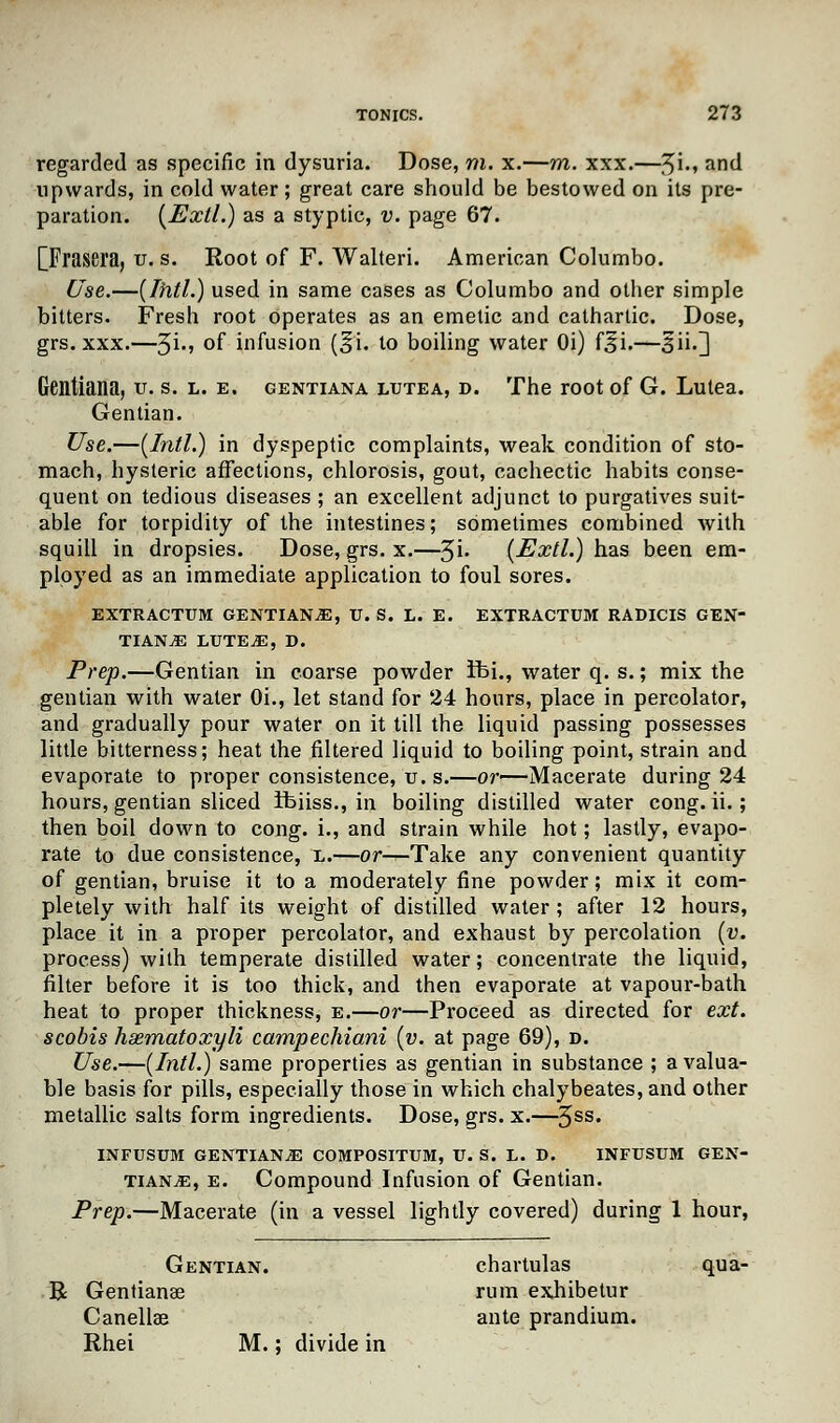 regarded as specific in dysuria. Dose, m. x.—m. xxx.—,^i., and upwards, in cold water; great care should be bestowed on its pre- paration. (Exll.) as a styptic, v. page 67. [Frasera, u. s. Root of F. Walteri. American Columbo. Use.—(Tfitl.) used in same cases as Columbo and other simple bitters. Fresh root operates as an emetic and cathartic. Dose, grs. xxx.—$i., °f infusion (^i. to boiling water Oi) f£i.—§ii.3 Gentiana, u. s. l. e. gentiana lutea, d. The root of G. Lutea. Gentian. Use.—(Intl.) in dyspeptic complaints, weak condition of sto- mach, hysteric affections, chlorosis, gout, cachectic habits conse- quent on tedious diseases ; an excellent adjunct to purgatives suit- able for torpidity of the intestines; sometimes combined with squill in dropsies. Dose, grs. x.—3i. (Extl.) has been em- ployed as an immediate application to foul sores. EXTRACTUM GENTIANS, U. S. L. E. EXTRACTUM RADICIS GEN- TIANS LUTES, D. Prep.—Gentian in coarse powder ibi., water q. s.; mix the gentian with water Oi., let stand for 24 hours, place in percolator, and gradually pour water on it till the liquid passing possesses little bitterness; heat the filtered liquid to boiling point, strain and evaporate to proper consistence, u. s.—or—Macerate during 24 hours, gentian sliced ifeiiss., in boiling distilled water cong. ii.; then boil down to cong. i., and strain while hot; lastly, evapo- rate to due consistence, l.—or—Take any convenient quantity of gentian, bruise it to a moderately fine powder; mix it com- pletely with half its weight of distilled water ; after 12 hours, place it in a proper percolator, and exhaust by percolation (v. process) with temperate distilled water; concentrate the liquid, filter before it is too thick, and then evaporate at vapour-bath heat to proper thickness, e.—or—Proceed as directed for ext. scobis haematoxyli campechiani (v. at page 69), d. Use.—(Intl.) same properties as gentian in substance ; a valua- ble basis for pills, especially those in which chalybeates,and other metallic salts form ingredients. Dose, grs. x.—3SS* INFUSUM GENTIANS COMPOSITUM, U. S. L. D. INFUSUM GEN- TIANS, e. Compound Infusion of Gentian. Prep.—Macerate (in a vessel lightly covered) during 1 hour, Gentian. chartulas qua- B Gentiana? rum exhibetur Canellae ante prandium. Rhei M.; divide in