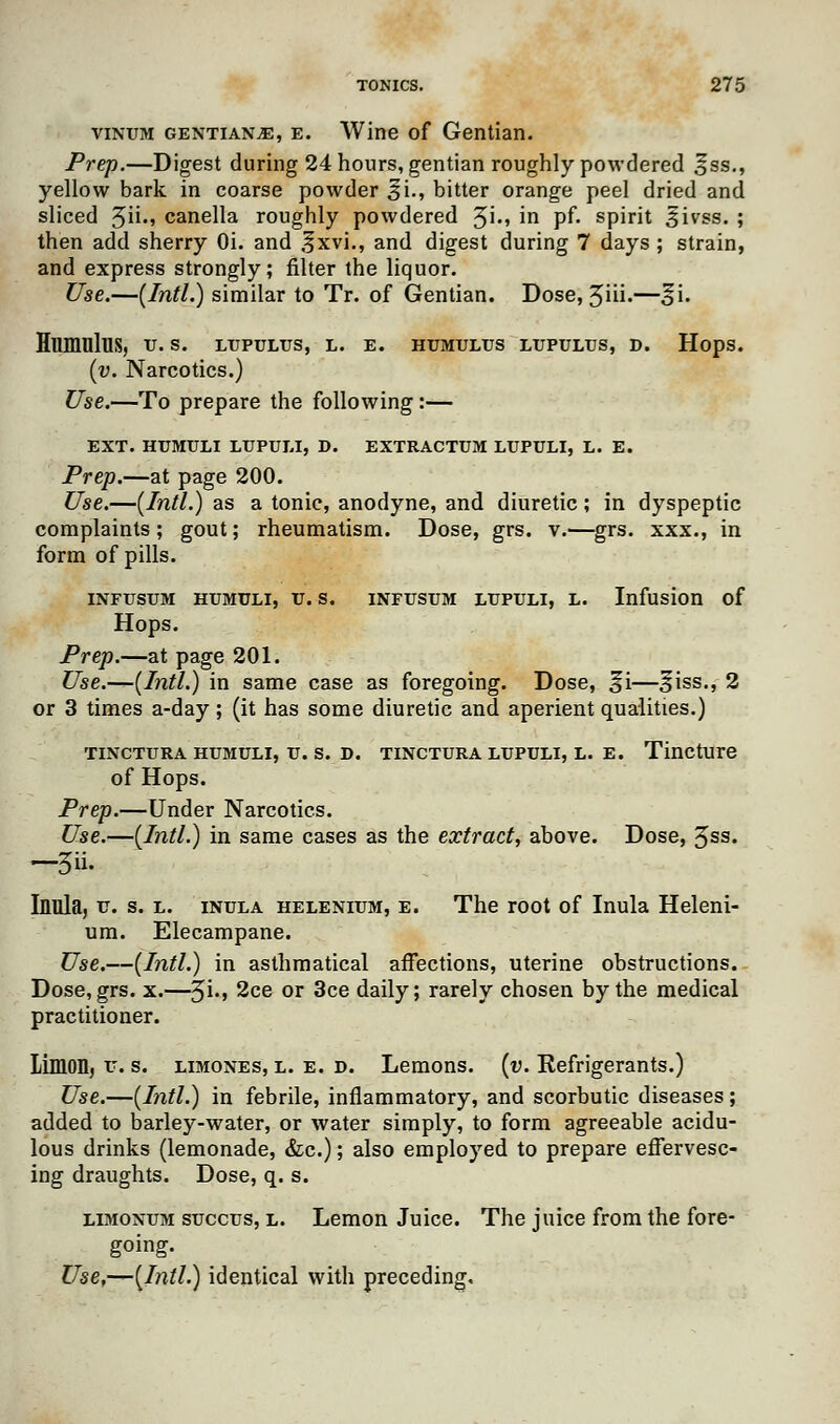 vinum gentians, e. Wine of Gentian. Prep.—Digest during 24 hours, gentian roughly powdered Sss., yellow bark in coarse powder si., bitter orange peel dried and sliced 3ii., canella roughly powdered 3i., in pf. spirit Sivss. ; then add sherry Oi. and 3*xvi., and digest during 7 days ; strain, and express strongly; filter the liquor. Use.—{Intl.) similar to Tr. of Gentian. Dose, 3iii.—3*i. Humnlus, u. s. ltjpultjs, l. e. humulus ltjpultjs, d. Hops. (v. Narcotics.) Use.—To prepare the following :— EXT. HTJMULI LTJPULI, D. EXTRACTUM LUPULI, L. E. Prep.—at page 200. Use.—(Intl.) as a tonic, anodyne, and diuretic; in dyspeptic complaints; gout; rheumatism. Dose, grs. v.—grs. xxx., in form of pills. INFTJSUM HUMULI, U.S. INFUSUM LTJPULI, L. Infusion of Hops. Prep.—at page 201. Use.—(Intl.) in same case as foregoing. Dose, 3*i—3*iss., 2 or 3 times a-day; (it has some diuretic and aperient qualities.) TINCTURA HUMULI, U. S. D. TINCTURA LUPULI, L. E. Tincture of Hops. Prep.—Under Narcotics. Use.—(Intl.) in same cases as the extract, above. Dose, 3ss. —5«- Inula, u. s. l. inula helenium, e. The root of Inula Heleni- um. Elecampane. Use.—(Intl.) in asthmatical affections, uterine obstructions. Dose, grs. x.—3i., 2ce or 3ce daily; rarely chosen by the medical practitioner. Limon, u. s. limones, l. e. d. Lemons, (v. Eefrigerants.) Use.—(Intl.) in febrile, inflammatory, and scorbutic diseases; added to barley-water, or water simply, to form agreeable acidu- lous drinks (lemonade, &c.); also employed to prepare effervesc- ing draughts. Dose, q. s. limonum succus, l. Lemon Juice. The juice from the fore- going. Use,—(Intl.) identical with preceding.