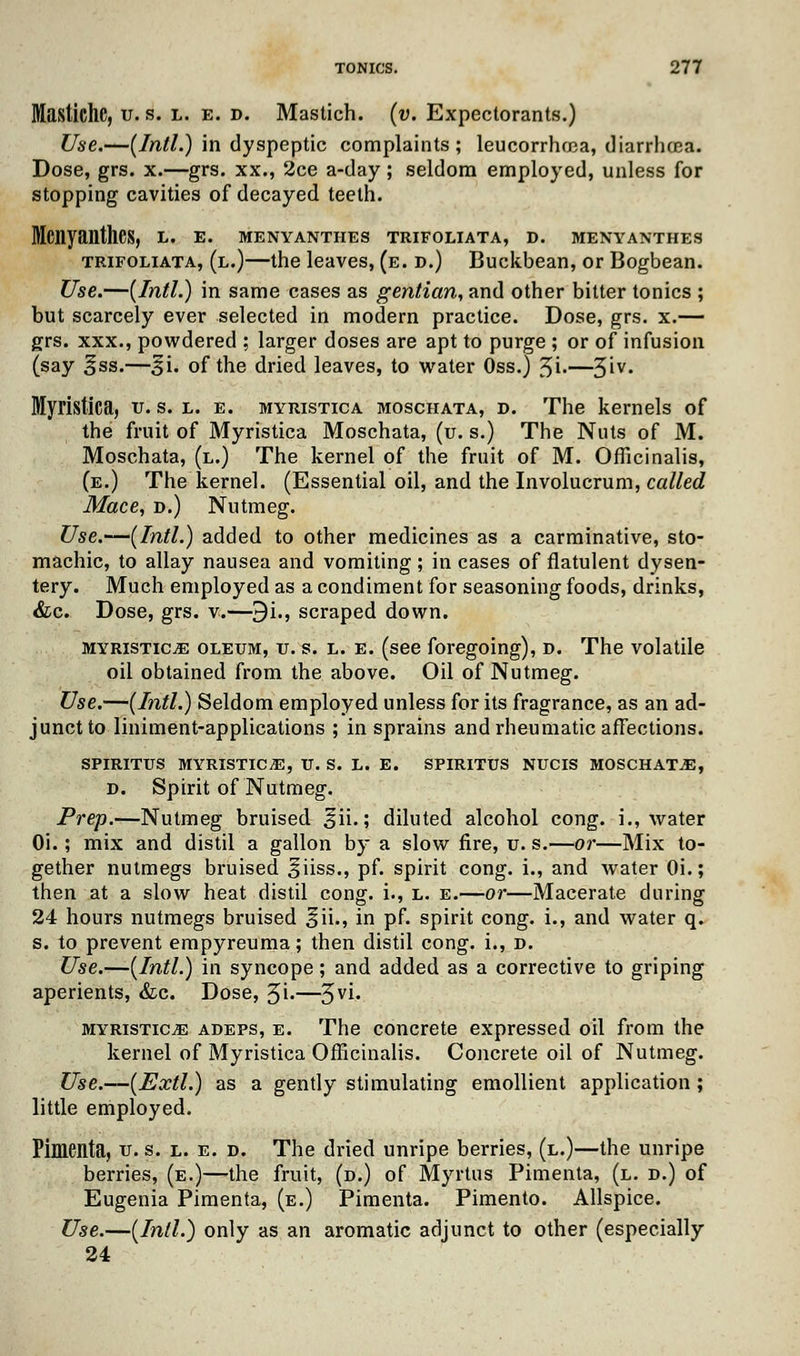Mastiche, v. s. l. e. d. Mastich. (v. Expectorants.) Use.—(Intl.) in dyspeptic complaints; leucorrhma, diarrhoea. Dose, grs. x.—grs. xx., 2ce a-day; seldom employed, unless for stopping cavities of decayed teeth. Mcnyanthes, L. e. menyanthes trifoliata, d. menyanthes trifoliata, (l.)—the leaves, (e. d.) Buckbean, or Bogbean. Use.—(Intl.) in same cases as gentian, and other bitter tonics ; but scarcely ever selected in modern practice. Dose, grs. x.— grs. xxx., powdered ; larger doses are apt to purge ; or of infusion (say §ss.—^i. of the dried leaves, to water Oss.) %i.—3'v« Myristica, v. s. l. e. myristica moschata, d. The kernels of the fruit of Myristica Moschata, (u. s.) The Nuts of M. Moschata, (l.) The kernel of the fruit of M. Officinalis, (e.) The kernel. (Essential oil, and the Involucrum, called Mace, d.) Nutmeg. Use.—(Intl.) added to other medicines as a carminative, sto- machic, to allay nausea and vomiting ; in cases of flatulent dysen- tery. Much employed as a condiment for seasoning foods, drinks, &c. Dose, grs. v.—9i., scraped down. myristice oleum, v. s. l. e. (see foregoing), d. The volatile oil obtained from the above. Oil of Nutmeg. Use.—(Intl.) Seldom employed unless for its fragrance, as an ad- junct to liniment-applications ; in sprains and rheumatic affections. SPIRITUS MYRISTICA, U. S. L. E. SPIRITUS NUCIS MOSCHATA, d. Spirit of Nutmeg. Prep.—Nutmeg bruised §ii.; diluted alcohol cong. i., water Oi.; mix and distil a gallon by a slow fire, u. s.—or—Mix to- gether nutmegs bruised giiss., pf. spirit cong. i., and water Oi.; then at a slow heat distil cong. i., l. e.—or—Macerate during 24 hours nutmegs bruised ^ii., in pf. spirit cong. i., and water q. s. to prevent empyreuma; then distil cong. i., d. Use.—(Intl.) in syncope; and added as a corrective to griping aperients, &c. Dose, 5i«—5yi- myristica adeps, e. The concrete expressed oil from the kernel of Myristica Officinalis. Concrete oil of Nutmeg. Use.—(Extl.) as a gently stimulating emollient application ; little employed. Pimenta, u. s. l. e. d. The dried unripe berries, (l.)—the unripe berries, (e.)—the fruit, (d.) of Myrtus Pimenta, (l. d.) of Eugenia Pimenta, (e.) Pimenta. Pimento. Allspice. Use.—(Intl.) only as an aromatic adjunct to other (especially 24