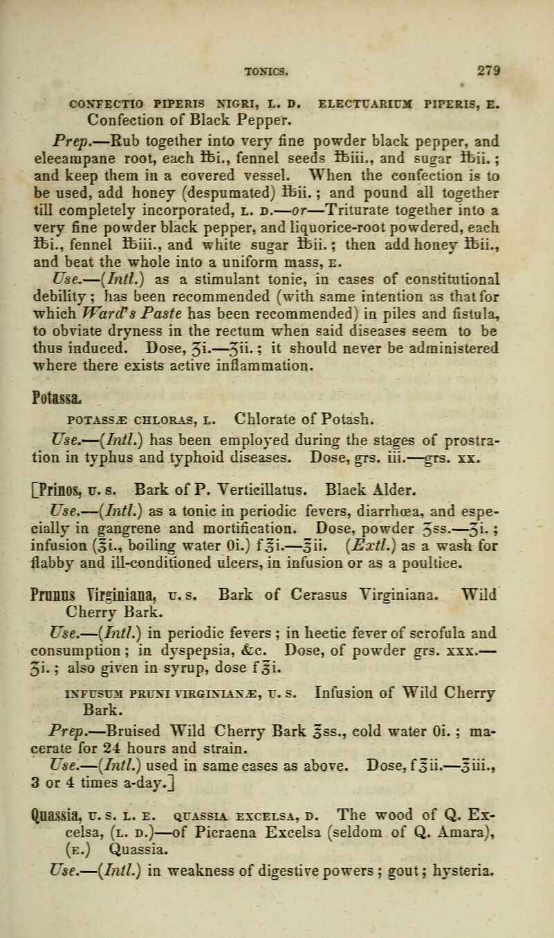 CON'FECTIO PIPERIS XIGRI, L. D. ELECTTARirX PIPERIS, E. Confection of Black Pepper. Prep.—Rub together into very fine powder black pepper, and elecampane root, each ifei., fennel seeds ifeiii., and sugar ifeii.; and keep them in a covered vessel. When the confection is to be used, add honey (despumated) ifeii.; and pound all together till completely incorporated, l. d.—or—Triturate together into a very fine powder black pepper, and liquorice-root powdered, each ifei., fennel ifeiii., and white sugar ifeii.; then add honey ifeii., and beat the whole into a uniform mass, e. Use.—[Intl.) as a stimulant tonic, in cases of constitutional debility; has been recommended (with same intention as that for which Ward's Paste has been recommended) in piles and fistula, to obviate dryness in the rectum when said diseases seem to be thus induced. Dose, 3i-—5- '•> ^ should never be administered where there exists active inflammation. potass^: chloras, l. Chlorate of Potash. Use.—{Intl.) has been employed during the stages of prostra- tion in typhus and typhoid diseases. Dose, grs. iii.—grs. xx. [PrhlOS, tt. s. Bark of P. Verticillatus. Blaek Alder. Use.—{Intl.) as a tonic in periodic fevers, diarrhoea, and espe- cially in gangrene and mortification. Dose, powder 5SS-—3l- i infusion (§i., boiling water Oi.) f 5i.—3ii. (Extl.) as a wash for flabby and ill-conditioned ulcers, in infusion or as a poultice. Pnums YirsMana, u. s. Bark of Cerasus Yirginiana. Wild Cherry Bark. Use.—(Intl.) in periodic fevers ; in hectic fever of scrofula and consumption ; in dyspepsia, fee. Dose, of powder grs. xxx.— 5i.; also given in syrup, dose f 5L iXFrstJM prfxi vtrgixiax.e, r. s. Infusion of Wild Cherry Bark. Prep.—Bruised Wild Cherry Bark 5ss., cold water Oi. ; ma- cerate for 24 hours and strain. Use.—(Intl.) used in same cases as above. Dose, fsii.—5ui., 3 or 4 times a-day.^ Quassia, v. s. l. e. quassia excelsa, d. The wood of Q. Ex- celsa, (l. d.)—of Picraena Excelsa (seldom of Q. Amara), (e.) Quassia. Use.—(Intl.) in weakness of digestive powers ; gout; hysteria.