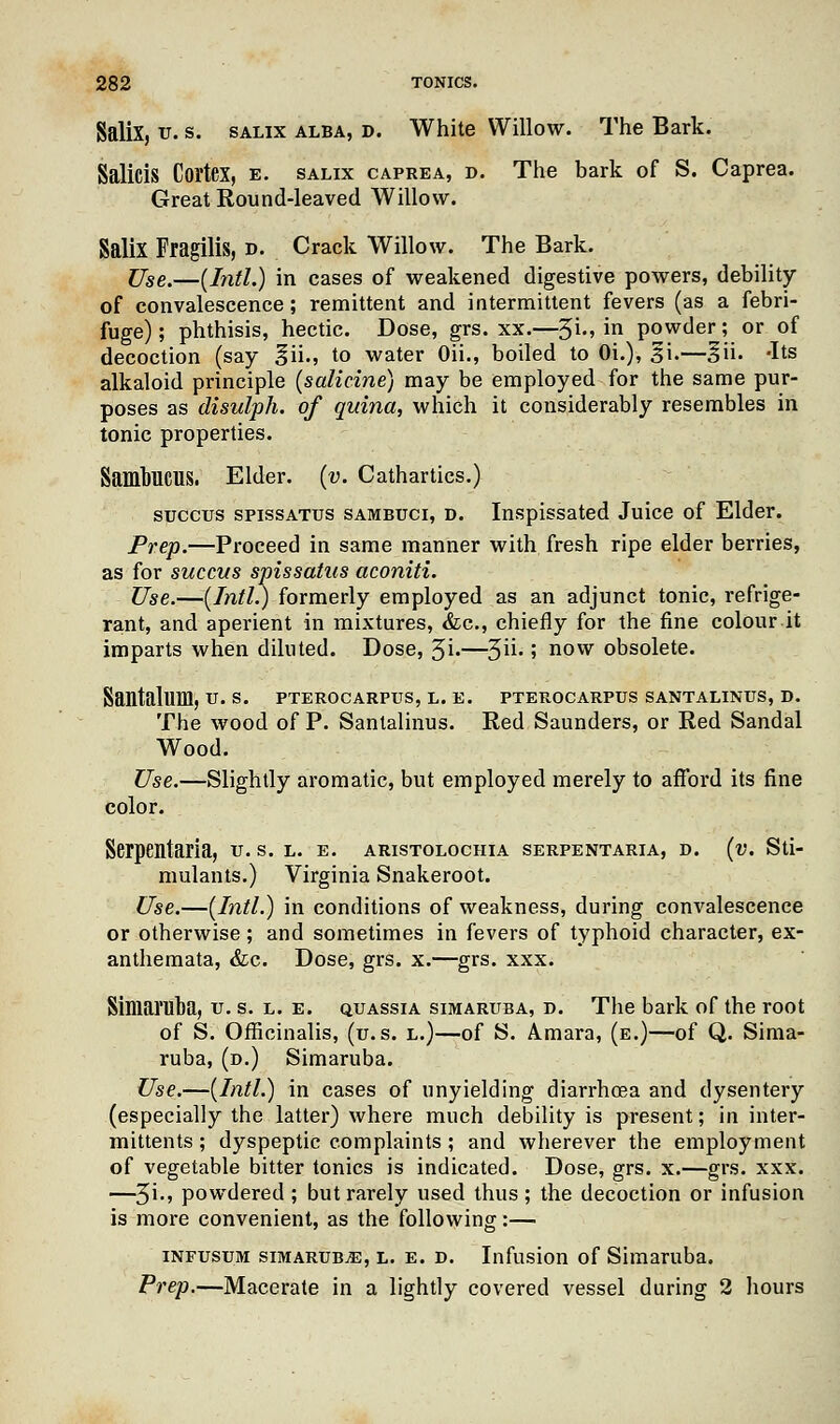 Salix, u. s. salix alba, d. White Willow. The Bark. Salicis Cortex, e. salix caprea, d. The bark of S. Caprea. Great Round-leaved Willow. SaliX Fragilis, d. Crack Willow. The Bark. Use,—[Intl.) in cases of weakened digestive powers, debility of convalescence; remittent and intermittent fevers (as a febri- fuge) ; phthisis, hectic. Dose, grs. xx.—3i., in powder; or of decoction (say ^ii., to water Oii., boiled to Oi.), g\.—§ii. -Its alkaloid principle (salicine) may be employed for the same pur- poses as disulph. of quina, which it considerably resembles in tonic properties. SambUCUS. Elder, (v. Cathartics.) succtrs spissatus sambuci, d. Inspissated Juice of Elder. Prep.—Proceed in same manner with fresh ripe elder berries, as for succus spissatus aconiti. Use.—(Intl.) formerly employed as an adjunct tonic, refrige- rant, and aperient in mixtures, &c, chiefly for the fine colour it imparts when diluted. Dose, 3i»—3U- 5 now obsolete. Santalum, u. s. pterocarpus, l. e. pterocarpus santalinus, d. The wood of P. Santalinus. Red Saunders, or Red Sandal Wood. Use.—Slightly aromatic, but employed merely to afford its fine color. Serpentaria, u. s. l. e. aristolochia serpentaria, d. (v. Sti- mulants.) Virginia Snakeroot. Use.—(Intl.) in conditions of weakness, during convalescence or otherwise; and sometimes in fevers of typhoid character, ex- anthemata, &c. Dose, grs. x.—grs. xxx. Simaruba, u. s. l. e. quassia simaruba, d. The bark of the root of S. Officinalis, (u. s. l.)—of S. Amara, (e.)—of Q. Sima- ruba, (d.) Simaruba. Use.—(Intl.) in cases of unyielding diarrhoea and dysentery (especially the latter) where much debility is present; in inter- mittents ; dyspeptic complaints ; and wherever the employment of vegetable bitter tonics is indicated. Dose, grs. x.—grs. xxx. —3i., powdered ; but rarely used thus ; the decoction or infusion is more convenient, as the following:— infusum simaruba, l. e. d. Infusion of Simaruba. Prep.—Macerate in a lightly covered vessel during 2 hours