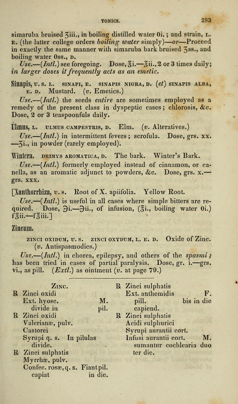 simaruba bruised 3ni-> in boiling distilled water Oi.; and strain, l. e. (the latter college orders boiling water simply)—or—Proceed in exactly the same manner with simaruba bark bruised 3SS«> ancl boiling water Oss., D. Use.—(Intl.) see foregoing. Dose, §i.—^ii.,2 or 3 times daily; in larger doses it frequently acts as an emetic. Sinapis, u. s. l. sinapi, e. sinapis nigra, d. (et) sinapis alba, e. d. Mustard, (v. Emetics.) Use.—(Intl.) the seeds entire are sometimes employed as a remedy of the present class in dyspeptic cases; chlorosis, Sic. Dose, 2 or 3 teaspoonfuls daily. UlflMS, l. ulmus campestris, d. Elm. (v. Alteratives.) Use.—(Intl.) in intermittent fevers ; scrofula. Dose, grs. xx. —3i., in powder (rarely employed). Wintcra. drimys aromatica, d. The bark. Winter's Bark. Use.—(Intl.) formerly employed instead of cinnamon, or ca- nella, as an aromatic adjunct to powders, &c. Dose, grs. x.— grs. xxx. [Xailthorrlliza, v. s. Root of X. apiifolia. Yellow Root. Use.—(Intl.) is useful in all cases where simple bitters are re- quired. Dose, 9i.—9ii., of infusion, (^i., boiling water Oi.) f 3ii.—foiii-] Zincum. ZINCI OXIDUM, U. S. ZINCI OXYDUM, L. E. D. Oxide of ZillC. (v. Antispasmodics.) Use.—(Intl.) in chorea, epilepsy, and others of the spasmi; has been tried in cases of partial paralysis. Dose, gr. i.—grs. vi., as pill. (Extl.) as ointment (v. at page 79.) R R R Zinc. R Zinci sulphatis Zinci oxidi Ext. anthemidis F. Ext. hyosc. M. pill. bis in die divide in pil. capiend. Zinci oxidi R Zinci sulphatis Valeriana?, pulv. Acidi sulphurici Castorei Syrupi aurantii cort. Syrupi q. s. In pilulas Infusi aurantii cort. M. divide. sumantur cochlearia duo Zinci sulphatis ter die. Myrrhae, pulv. Confec. rosae,q. s . Fian tpil. capiat in die.