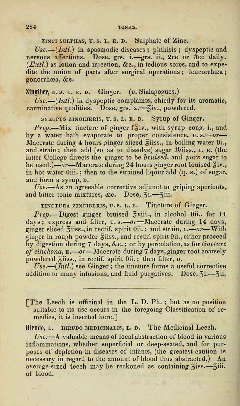 zinci sulphas, u. s. l. e. d. Sulphate of Zinc. Use.—(Intl.) in spasmodic diseases ; phthisis ; dyspeptic and nervous affections. Dose, grs. i.—grs. ii., 2ce or 3ce daily. (Extl.) as lotion and injection, &c, in tedious sores, and to expe- dite the union of parts after surgical operations ; leucorrhoea ; gonorrhoea, &c. Zingiber, v. s. l. e. d. Ginger, (v. Sialagogues.) Use.—(Intl.) in dyspeptic complaints, chiefly for its aromatic, carminative qualities. Dose, grs. x.—$iv., powdered. SYRUPtrs zingiberis, u. s. l. e. d. Syrup of Ginger. Prep.—Mix tincture of ginger f.fiv., with syrup cong. i., and by a water bath evaporate to proper consistence, v. s.—or— Macerate during 4 hours ginger sliced §iiss., in boiling water Oi., and strain; then add (so as to dissolve) sugar Ifeiiss., l. e. (the latter College directs the ginger to be bruised, and pure sugar to be used.)'—or—Macerate during 24 hours ginger root bruised liv., in hot water Oiii.; then to the strained liqour add (q. s.) of sugar, and form a syrup, d. Use.—As an agreeable corrective adjunct to griping aperients, and bitter tonic mixtures, &c. Dose, 3i.—3iii. tinctura zingiberis, u. s. l. e. Tincture of Ginger. Prep.—Digest ginger bruised §viii., in alcohol Oii., for 14 days; express and filter, u. s.—or—Macerate during 14 days, ginger sliced 5iiss.,.in rectif. spirit Oii.; and strain, l.—or—With ginger in rough powder ^iiss., and rectif. spirit Oii., either proceed by digestion during 7 days, &c.; or by percolation, as for tincture of cinchona, e.—or—Macerate during 7 days, ginger root coarsely powdered ^iiss., in rectif. spirit Oii.; then filter, d. Use.—(Intl.) see Ginger; the tincture forms a useful corrective addition to many infusions, and fluid purgatives. Dose, Ji.—^u. [The Leech is officinal in the L. D. Ph. ; but as no position suitable to its use occurs in the foregoing Classification of re- medies, it is inserted here.] Hirudo, l. hirudo medicinalis, l. d. The Medicinal Leech. Use.—A valuable means of local abstraction of blood in various inflammations, whether superficial or deep-seated, and for pur- poses of depletion in diseases of infants, (the greatest caution is necessary in regard to the amount of blood thus abstracted.) An average-sized 'leech may be reckoned as containing 5iss-—3'n' of blood.