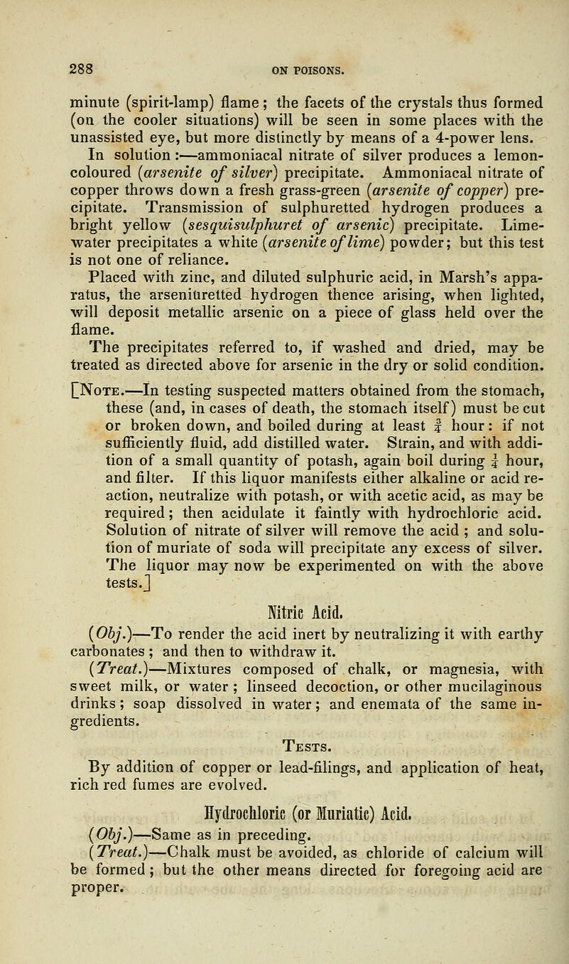 minute (spirit-lamp) flame ; the facets of the crystals thus formed (on the cooler situations) will be seen in some places with the unassisted eye, but more distinctly by means of a 4-power lens. In solution:—ammoniacal nitrate of silver produces a lemon- coloured (arsenite of silver) precipitate. Ammoniacal nitrate of copper throws down a fresh grass-green [arsenite of copper) pre- cipitate. Transmission of sulphuretted hydrogen produces a bright yellow (sesquisulphuret of arsenic) precipitate. Lime- water precipitates a white [arsenite of lime) powder; but this test is not one of reliance. Placed with zinc, and diluted sulphuric acid, in Marsh's appa- ratus, the arseniuretted hydrogen thence arising, when lighted, will deposit metallic arsenic on a piece of glass held over the flame. The precipitates referred to, if washed and dried, may be treated as directed above for arsenic in the dry or solid condition. £Note.—In testing suspected matters obtained from the stomach, these (and, in cases of death, the stomach itself) must be cut or broken down, and boiled during at least f hour: if not sufficiently fluid, add distilled water. Strain, and with addi- tion of a small quantity of potash, again boil during | hour, and filter. If this liquor manifests either alkaline or acid re- action, neutralize with potash, or with acetic acid, as may be required; then acidulate it faintly with hydrochloric acid. Solution of nitrate of silver will remove the acid ; and solu- tion of muriate of soda will precipitate any excess of silver. The liquor may now be experimented on with the above tests.] Nitric Acid. (Obj.)—To render the acid inert by neutralizing it with earthy carbonates ; and then to withdraw it. (Treat.)—Mixtures composed of chalk, or magnesia, with sweet milk, or water ; linseed decoction, or other mucilaginous drinks ; soap dissolved in water; and enemata of the same in- gredients. Tests. By addition of copper or lead-filings, and application of heat, rich red fumes are evolved. Hydrochloric (or Muriatic) Acid. (Obj.)—Same as in preceding. (Treat.)—Chalk must be avoided, as chloride of calcium will be formed; but the other means directed for foregoing acid are proper.