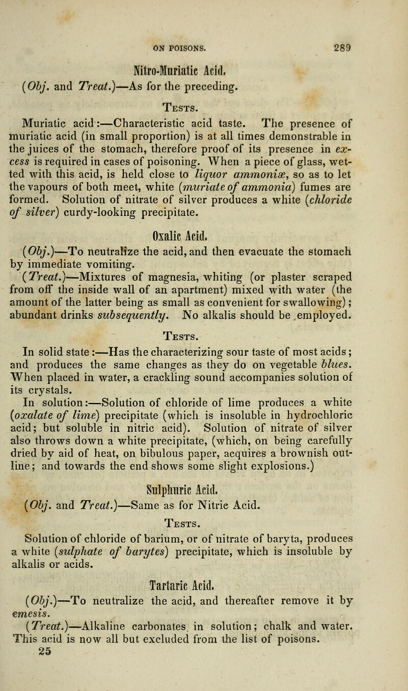 Nitro-Muriatic Acid. (Obj. and Treat.)—As for the preceding. Tests. Muriatic acid:—Characteristic acid taste. The presence of muriatic acid (in small proportion) is at all times demonstrable in the juices of the stomach, therefore proof of its presence in ex- cess is required in cases of poisoning. When a piece of glass, wet- ted with this acid, is held close to liquor ammoniae, so as to let the vapours of both meet, white {muriate of ammonia) fumes are formed. Solution of nitrate of silver produces a white {chloride of silver) curdy-looking precipitate. Oxalic Acid. (Obj.)—To neutralize the acid,and then evacuate the stomach by immediate vomiting. (Treat.}—Mixtures of magnesia, whiting (or plaster scraped from off the inside wall of an apartment) mixed with water (the amount of the latter being as small as convenient for swallowing); abundant drinks subsequently. No alkalis should be employed. Tests. In solid state :—Has the characterizing sour taste of most acids; and produces the same changes as they do on vegetable blues. When placed in water, a crackling sound accompanies solution of its crystals. In solution:—Solution of chloride of lime produces a white (oxalate of lime) precipitate (which is insoluble in hydrochloric acid; but soluble in nitric acid). Solution of nitrate of silver also throws down a white precipitate, (which, on being carefully dried by aid of heat, on bibulous paper, acquires a brownish out- line; and towards the end shows some slight explosions.) Sulphuric Acid. (Obj. and Treat.)—Same as for Nitrie Acid. Tests. Solution of chloride of barium, or of nitrate of baryta, produces a white (sulphate of barytes) precipitate, which is insoluble by alkalis or acids. Tartaric Acid. (Obj.)—To neutralize the acid, and thereafter remove it by emesis. (Treat.)—Alkaline carbonates, in solution; chalk and water. This acid is now all but excluded from the list of poisons. 25