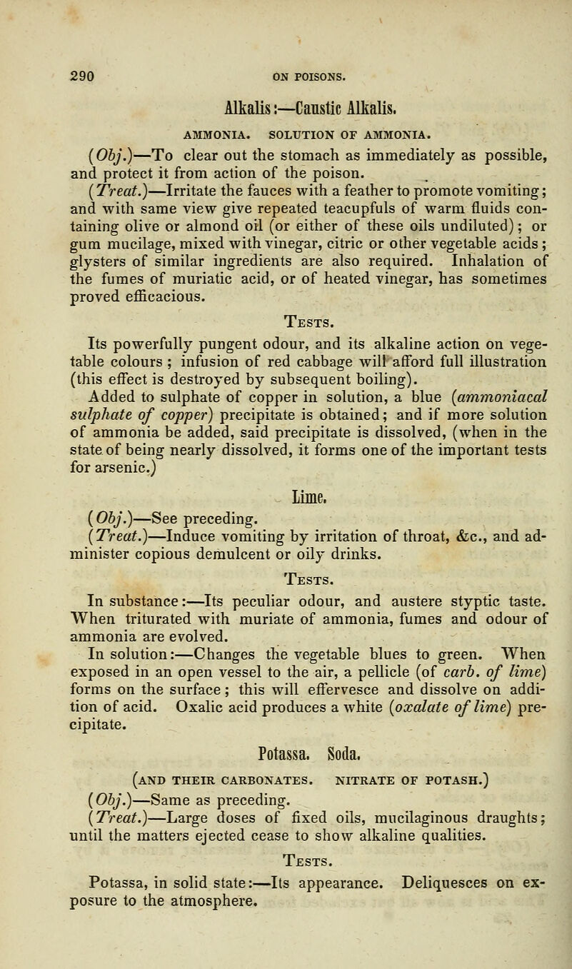 Alkalis:—Canstic Alkalis. AMMONIA. SOLUTION OF AMMONIA. (Obj.)—To clear out the stomach as immediately as possible, and protect it from action of the poison. (Treat.)—Irritate the fauces with a feather to promote vomiting; and with same view give repeated teacupfuls of warm fluids con- taining olive or almond oil (or either of these oils undiluted); or gum mucilage, mixed with vinegar, citric or other vegetable acids ; glysters of similar ingredients are also required. Inhalation of the fumes of muriatic acid, or of heated vinegar, has sometimes proved efficacious. Tests. Its powerfully pungent odour, and its alkaline action on vege- table colours ; infusion of red cabbage will afford full illustration (this effect is destroyed by subsequent boiling). Added to sulphate of copper in solution, a blue (ammoniacal sulphate of copper) precipitate is obtained; and if more solution of ammonia be added, said precipitate is dissolved, (when in the state of being nearly dissolved, it forms one of the important tests for arsenic.) Lime. {Obj.)—See preceding. (Treat.)—Induce vomiting by irritation of throat, &c, and ad- minister copious demulcent or oily drinks. Tests. In substance:—Its peculiar odour, and austere styptic taste. When triturated with muriate of ammonia, fumes and odour of ammonia are evolved. In solution:—Changes the vegetable blues to green. When exposed in an open vessel to the air, a pellicle (of carb. of lime) forms on the surface; this will effervesce and dissolve on addi- tion of acid. Oxalic acid produces a white (oxalate of lime) pre- cipitate. Potassa. Soda. (AND THEIR CARBONATES. NITRATE OF POTASH.) (Obj.)—Same as preceding. (Treat.)—Large doses of fixed oils, mucilaginous draughts; until the matters ejected cease to show alkaline qualities. Tests. Potassa, in solid state:—Its appearance. Deliquesces on ex- posure to the atmosphere.