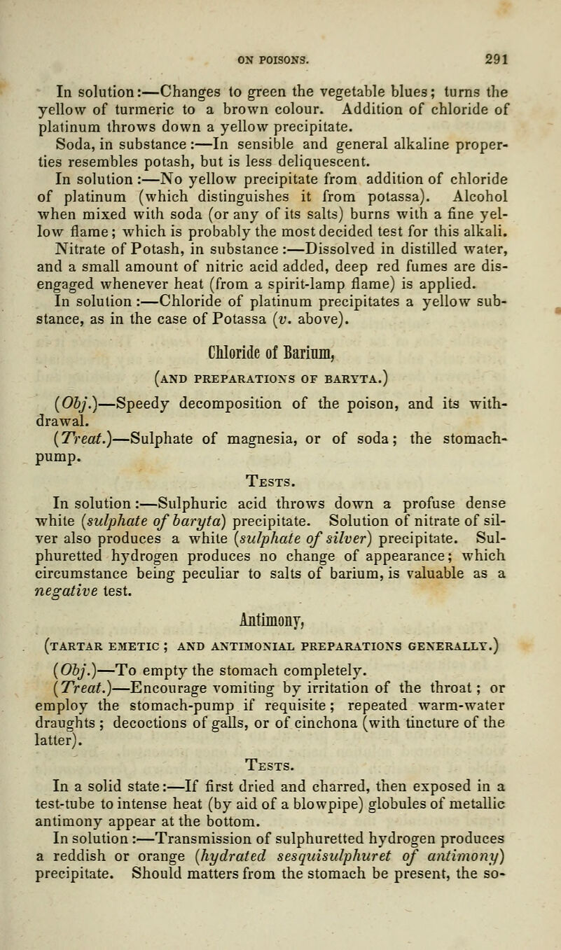 In solution:—Changes to green the vegetable blues; turns the yellow of turmeric to a brown colour. Addition of chloride of platinum throws down a yellow precipitate. Soda, in substance :—In sensible and general alkaline proper- ties resembles potash, but is less deliquescent. In solution :—No yellow precipitate from addition of chloride of platinum (which distinguishes it from potassa). Alcohol when mixed with soda (or any of its salts) burns with a fine yel- low flame; which is probably the most decided test for this alkali. Nitrate of Potash, in substance:—Dissolved in distilled water, and a small amount of nitric acid added, deep red fumes are dis- engaged whenever heat (from a spirit-lamp flame) is applied. In solution :—Chloride of platinum precipitates a yellow sub- stance, as in the case of Potassa (v. above). Chloride of Barium, (and preparations of baryta.) (Obj.)—Speedy decomposition of the poison, and its with- drawal. (Treat.)—Sulphate of magnesia, or of soda; the stomach- pump. Tests. In solution :—Sulphuric acid throws down a profuse dense white (sulphate of baryta) precipitate. Solution of nitrate of sil- ver also produces a white (sulphate of silver) precipitate. Sul- phuretted hydrogen produces no change of appearance; which circumstance being peculiar to salts of barium, is valuable as a negative test. Antimony, (tartar emetic ; AND antimonial preparations generally.) (Obj.)—To empty the stomach completely. (Treat.)—Encourage vomiting by irritation of the throat; or employ the stomach-pump if requisite; repeated warm-water draughts ; decoctions of galls, or of cinchona (with tincture of the latter). Tests. In a solid state:—If first dried and charred, then exposed in a test-tube to intense heat (by aid of a blowpipe) globules of metallic antimony appear at the bottom. In solution:—Transmission of sulphuretted hydrogen produces a reddish or orange (hydrated sesquisulphuret of antimony) precipitate. Should matters from the stomach be present, the so-