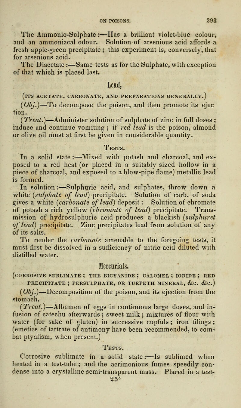 The Ammonio-Sulphate:—Has a brilliant violet-blue colour, and an ammoniacal odour. Solution of arsenious acid affords a fresh apple-green precipitate ; this experiment is, conversely, that for arsenious acid. The Diacetate :—Same tests as for the Sulphate, with exception of that which is placed last. Lead, (its acetate, carbonate, and preparations generally.) (Obj.)—To decompose the poison, and then promote its ejec tion. {Treat.)—Administer solution of sulphate of zinc in full doses ; induce and continue vomiting ; if red lead is the poison, almond or olive oil must at first be given in considerable quantity. Tests. In a solid state :—Mixed with potash and charcoal, and ex- posed to a red heat (or placed in a suitably sized hollow in a piece of charcoal, and exposed to a blow-pipe flame) metallic lead is formed. In solution:—Sulphuric acid, and sulphates, throw down a white (sulphate of lead) precipitate. Solution of carb. of soda gives a white (carbonate of lead) deposit: Solution of chromate of potash a rich yellow (chromate of lead) precipitate. Trans- mission of hydrosulphuric acid produces a blackish (sulphuret of lead) precipitate. Zinc precipitates lead from solution of any of its salts. To render the carbonate amenable to the foregoing tests, it must first be dissolved in a sufficiency of nitric acid diluted with distilled water. Mercurials. (corrosive sublimate ; the bicyanide ; calomel ; iodide ; red precipitate ; PERSULPHATE, or turpeth mineral, &c. &c.) (Obj.)—Decomposition of the poison, and its ejection from the stomach. (Treat.)—Albumen of eggs in continuous large doses, and in- fusion of catechu afterwards ; sweet milk ; mixtures of flour with water (for sake of gluten) in successive cupfuls ; iron filings ; (emetics of tartrate of antimony have been recommended, to com- bat ptyalism, when present.) Tests. Corrosive sublimate in a solid state:—Is sublimed when heated in a test-tube; and the acrimonious fumes speedily con- dense into a crystalline semi-transparent mass. Placed in a test- 25*