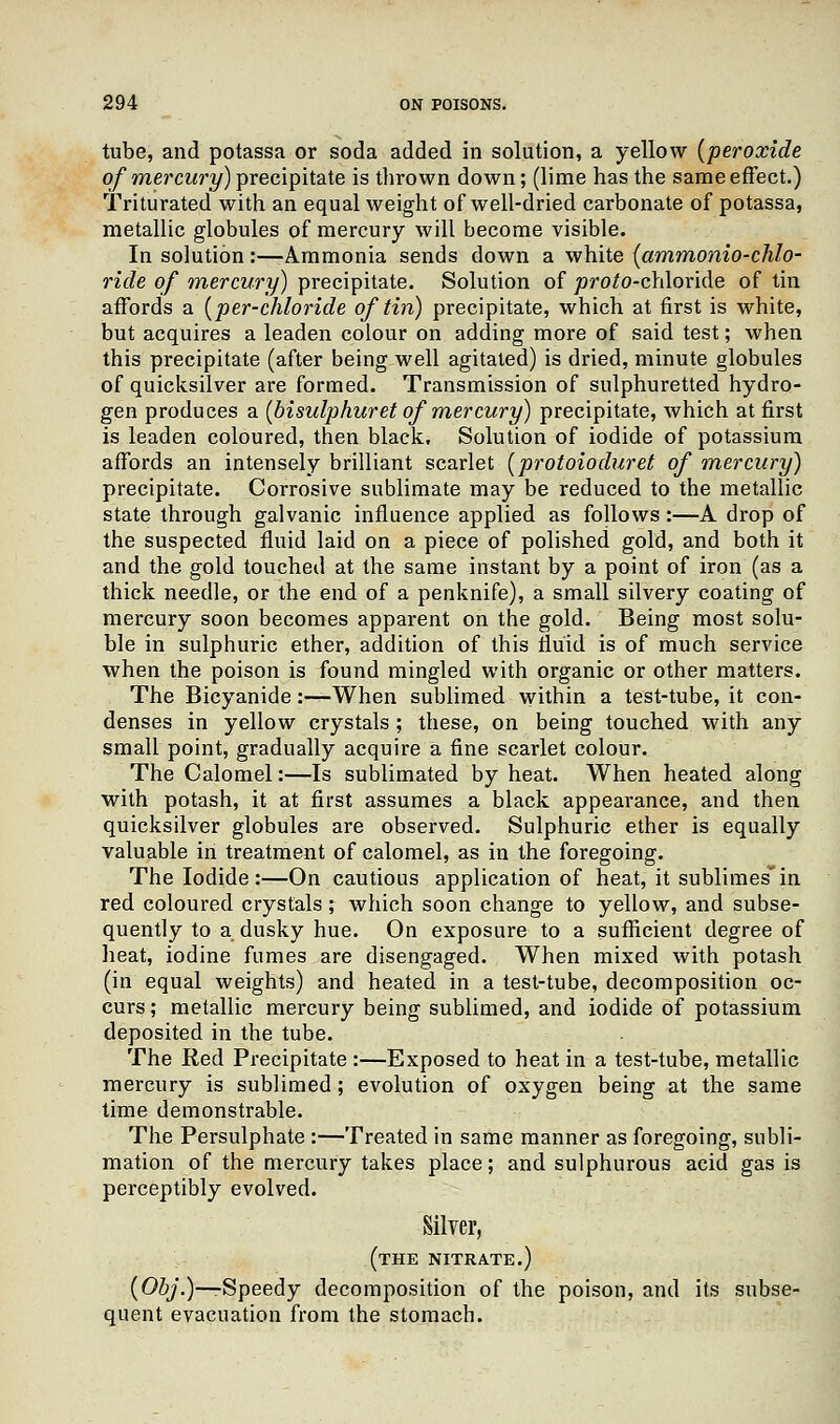 tube, and potassa or soda added in solution, a yellow (peroxide of mercury) precipitate is thrown down; (lime has the same effect.) Triturated with an equal weight of well-dried carbonate of potassa, metallic globules of mercury will become visible. In solution:—Ammonia sends down a white (ammonio-chlo- ride of mercury) precipitate. Solution of jorofo-chloride of tin affords a (per-chloride of tin) precipitate, which at first is white, but acquires a leaden colour on adding more of said test; when this precipitate (after being well agitated) is dried, minute globules of quicksilver are formed. Transmission of sulphuretted hydro- gen produces a (bisulphuret of mercury) precipitate, which at first is leaden coloured, then black. Solution of iodide of potassium affords an intensely brilliant scarlet (protoioduret of mercury) precipitate. Corrosive sublimate may be reduced to the metallic state through galvanic influence applied as follows:—A drop of the suspected fluid laid on a piece of polished gold, and both it and the gold touched at the same instant by a point of iron (as a thick needle, or the end of a penknife), a small silvery coating of mercury soon becomes apparent on the gold. Being most solu- ble in sulphuric ether, addition of this fluid is of much service when the poison is found mingled with organic or other matters. The Bicyanide:—When sublimed within a test-tube, it con- denses in yellow crystals ; these, on being touched with any small point, gradually acquire a fine scarlet colour. The Calomel:—Is sublimated by heat. When heated along with potash, it at first assumes a black appearance, and then quicksilver globules are observed. Sulphuric ether is equally valuable in treatment of calomel, as in the foregoing. The Iodide :—On cautious application of heat, it sublimes* in red coloured crystals; which soon change to yellow, and subse- quently to a dusky hue. On exposure to a sufficient degree of heat, iodine fumes are disengaged. When mixed with potash (in equal weights) and heated in a test-tube, decomposition oc- curs ; metallic mercury being sublimed, and iodide of potassium deposited in the tube. The Red Precipitate :—Exposed to heat in a test-tube, metallic mercury is sublimed; evolution of oxygen being at the same time demonstrable. The Persulphate :—Treated in same manner as foregoing, subli- mation of the mercury takes place; and sulphurous acid gas is perceptibly evolved. Silver, (the nitrate.) (Obj.)—-Speedy decomposition of the poison, and its subse- quent evacuation from the stomach.